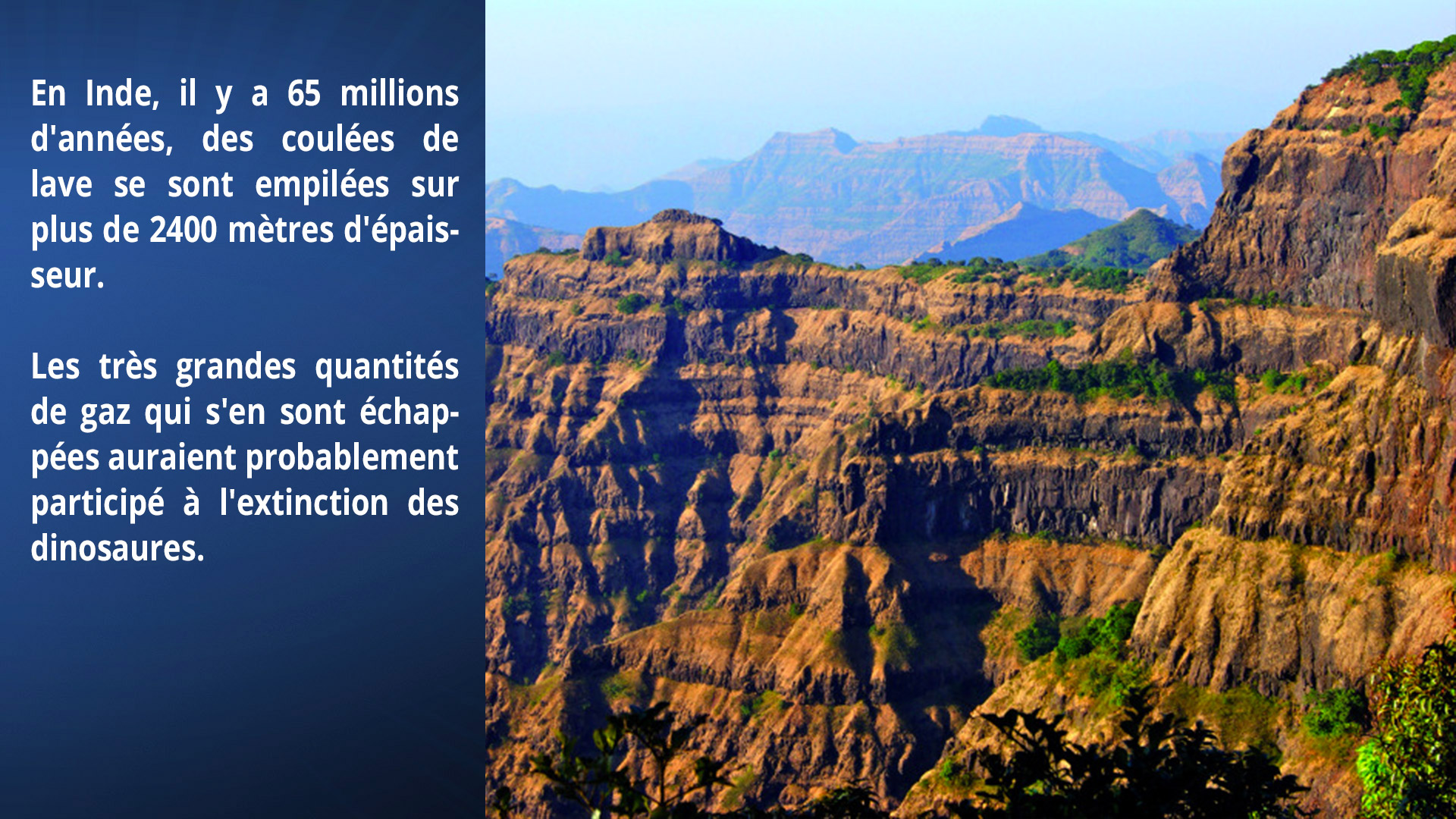 En Inde, il y a 65 millions d'années, des coulées de lave se sont empilées sur plus de 2400m d'épaisseur. Les très grandes quantités de gaz qui s'en sont échappées auraient probablement participé à l'extinction des dinosaures.