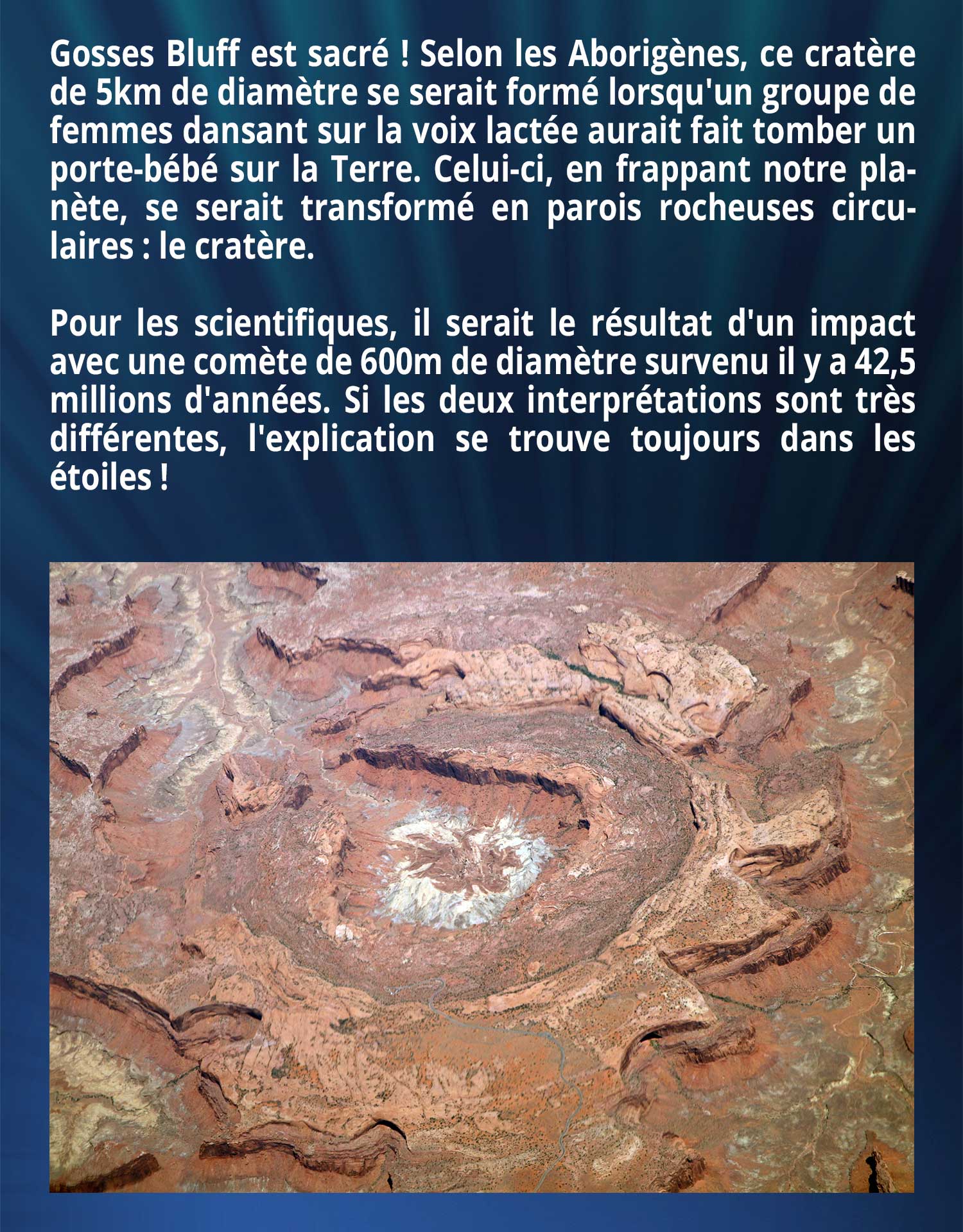 Gosses Bluff est sacré ! Selon les Aborigènes, ce cratère de 5km de diamètre se serait formé lorsqu'un groupe de femmes dansant sur la voix lactée aurait fait tomber un porte-bébé sur la Terre. Celui-ci, en frappant notre planète, se serait transformé en parois rocheuses circulaires, le cratère. Pour les scientifiques, il serait le résultat d'un impact avec une comète de 600m de diamètre survenu il y a 42,5 millions d'années. Si les deux interprétations sont très différentes, l'explication se trouve toujours dans les étoiles !