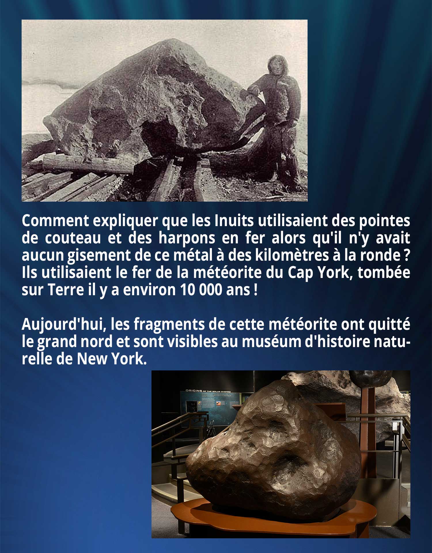 Comment expliquer que les Inuits utilisaient des pointes de couteau et des harpons en fer alors qu'il n'y avait aucun gisement de ce métal à des kilomètres à la ronde ? Ils utilisaient le fer de la météorite du Cap York, tombée sur Terre il y a environ 10 000 ans ! Aujourd'hui, les fragments de cette météorite ont quitté le grand nord et sont visibles au muséum d'histoire naturelle de New York.