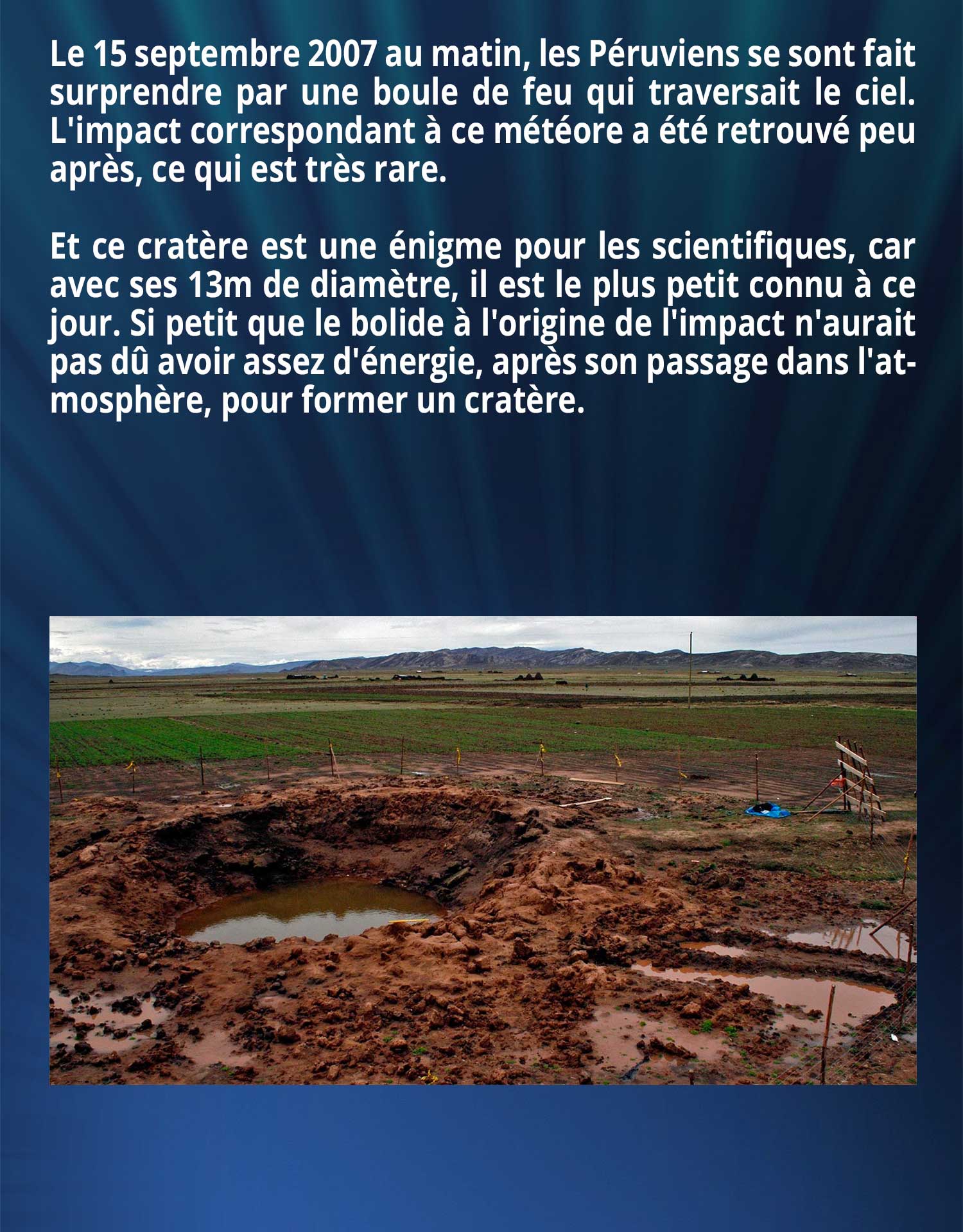 Le 15 septembre 2007 au matin, les Péruviens se sont fait surprendre par une boule de feu qui traversait le ciel. L'impact correspondant à ce météore a été retrouvé peu après, ce qui est très rare. 

Et ce cratère est une énigme pour les scientifiques, car avec ses 13m de diamètre, il est le plus petit connu à ce jour. Si petit que le bolide à l'origine de l'impact n'aurait pas dû avoir assez d'énergie, après son passage dans l'atmosphère, pour former un cratère.