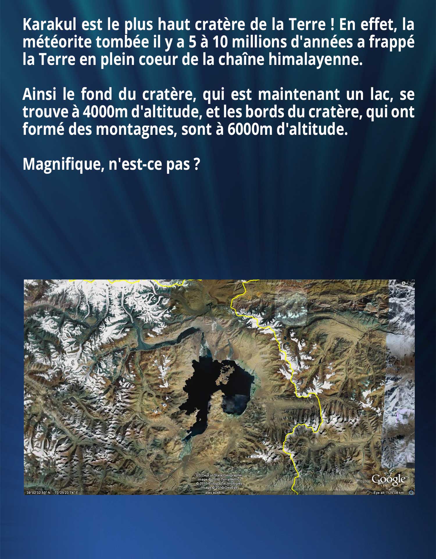 Karakul est le plus haut cratère de la Terre ! En effet, la météorite tombée il y a 5 à 10 millions d'années a frappé la Terre en plein coeur de la chaîne himalayenne. Ainsi le fond du cratère, qui est maintenant un lac, se trouve à 4000m d'altitude, et les bords du cratère, qui ont formé des montagnes, sont à 6000m d'altitude. Magnifique, n'est-ce pas ?