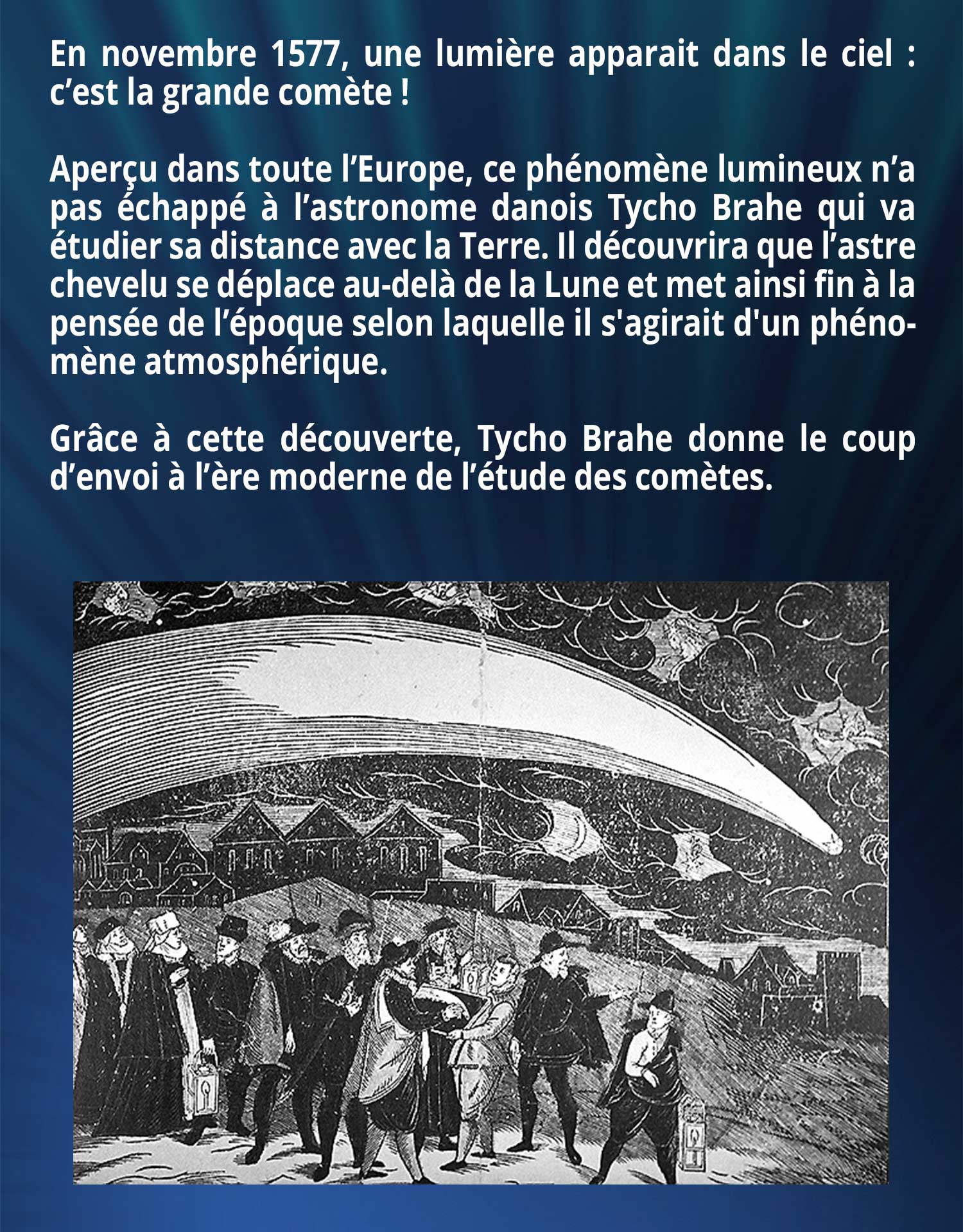 En novembre 1577, une lumière apparait dans le ciel : c’est la grande comète ! Aperçu dans toute l’Europe, ce phénomène lumineux n’a pas échappé à l’astronome danois Tycho Brahe qui va étudier sa distance avec la Terre. Il découvrira que l’astre chevelu se déplace au-delà de la Lune et met ainsi fin à la pensée de l’époque selon laquelle il s'agirait d'un phénomène atmosphérique. Grâce à cette découverte, Tycho Brahe donne le coup d’envoi à l’ère moderne de l’étude des comètes.