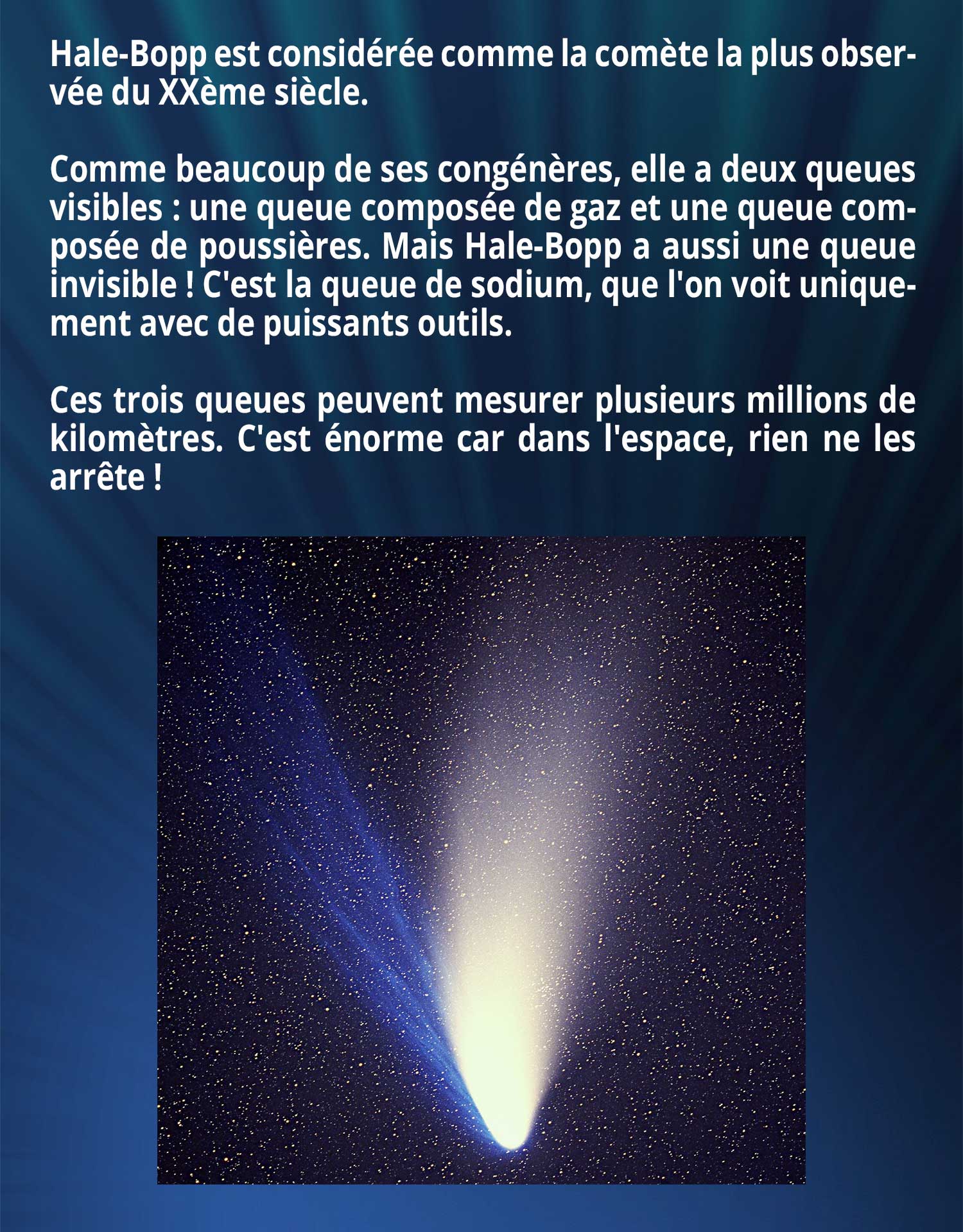 Hale-Bopp est considérée comme la comète la plus observée du XXème siècle. Comme beaucoup de ses congénères, elle a deux queues visibles : une queue composée de gaz et une queue composée de poussières. Mais Hale-Bopp a aussi une queue invisible ! C'est la queue de sodium, que l'on voit uniquement avec de puissants outils. Ces trois queues peuvent mesurer plusieurs millions de kilomètres. C'est énorme car dans l'espace, rien ne les arrête !