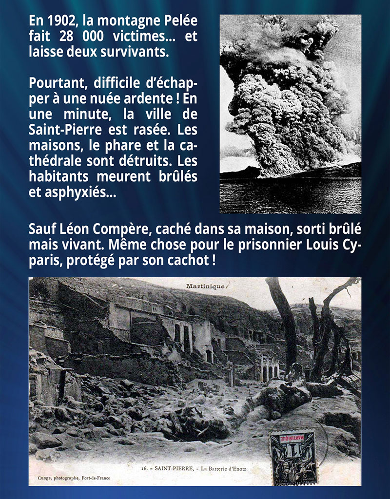 En 1902, la montagne Pelée fait 28 000 victimes… et laisse deux survivants. Pourtant, difficile d’échapper à une nuée ardente ! En une minute, la ville de Saint-Pierre est rasée. Les maisons, le phare et la cathédrale sont détruits. Les habitants meurent brûlés et asphyxiés… Sauf Léon Compère, caché dans sa maison, sorti brûlé mais vivant. Même chose pour le prisonnier Louis Cyparis, protégé par son cachot !