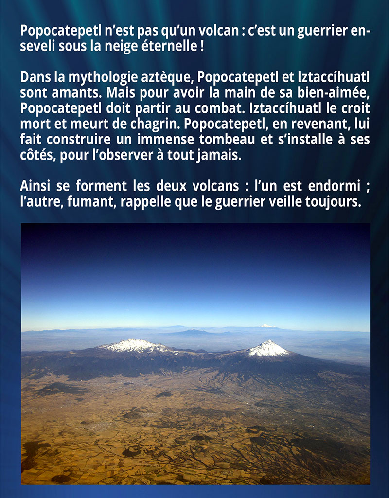 Popocatepetl n’est pas qu’un volcan : c’est un guerrier enseveli sous la neige éternelle ! Dans la mythologie aztèque, Popocatepetl et Iztaccíhuatl sont amants. Mais pour avoir la main de sa bien-aimée, Popocatepetl doit partir au combat. Iztaccíhuatl le croit mort et meurt de chagrin. Popocatepetl, en revenant, lui fait construire un immense tombeau et s’installe à ses côtés, pour l’observer à tout jamais. Ainsi se forment les deux volcans : l’un est endormi ; l’autre, fumant, rappelle que le guerrier veille toujours.