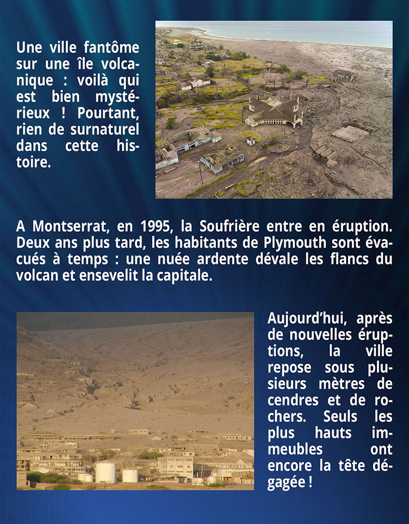 Une ville fantôme sur une île volcanique : voilà qui est bien mystérieux ! Pourtant, rien de surnaturel dans cette histoire. A Montserrat, en 1995, la Soufrière entre en éruption. Deux ans plus tard, les habitants de Plymouth sont évacués à temps : une nuée ardente dévale les flancs du volcan et ensevelit la capitale. Aujourd’hui, après de nouvelles éruptions, la ville repose sous plusieurs mètres de cendres et de rochers. Seuls les plus hauts immeubles ont encore la tête dégagée !