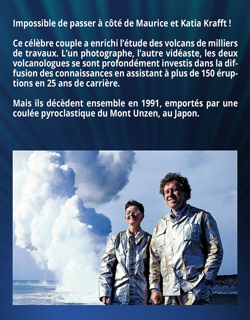 Impossible de passer à côté de Maurice et Katia Krafft ! Ce célèbre couple a enrichi l’étude des volcans de milliers de travaux. L’un photographe, l’autre vidéaste, les deux volcanologues se sont profondément investis dans la diffusion des connaissances en assistant à plus de 150 éruptions en 25 ans de carrière. Mais ils décèdent ensemble en 1991, emportés par une coulée pyroclastique du Mont Unzen, au Japon.