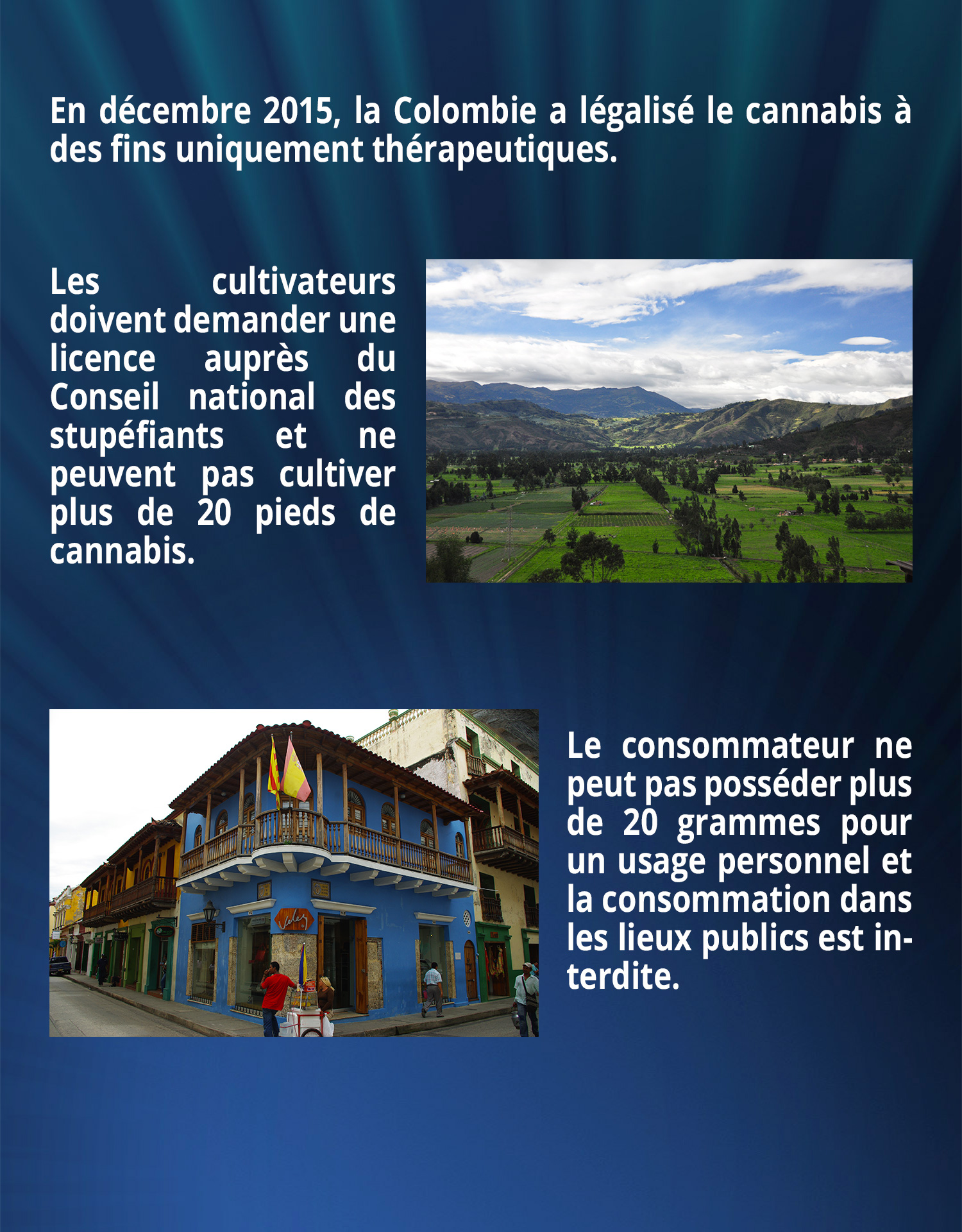 En décembre 2015, la Colombie a légalisé le cannabis à des fins uniquement thérapeutiques. 
Les cultivateurs doivent demander une licence auprès du Conseil national des stupéfiants et ne peuvent pas cultiver plus de 20 pieds de cannabis. Le consommateur ne peut pas posséder plus de 20 grammes pour un usage personnel et la consommation dans les lieux publics est interdite.