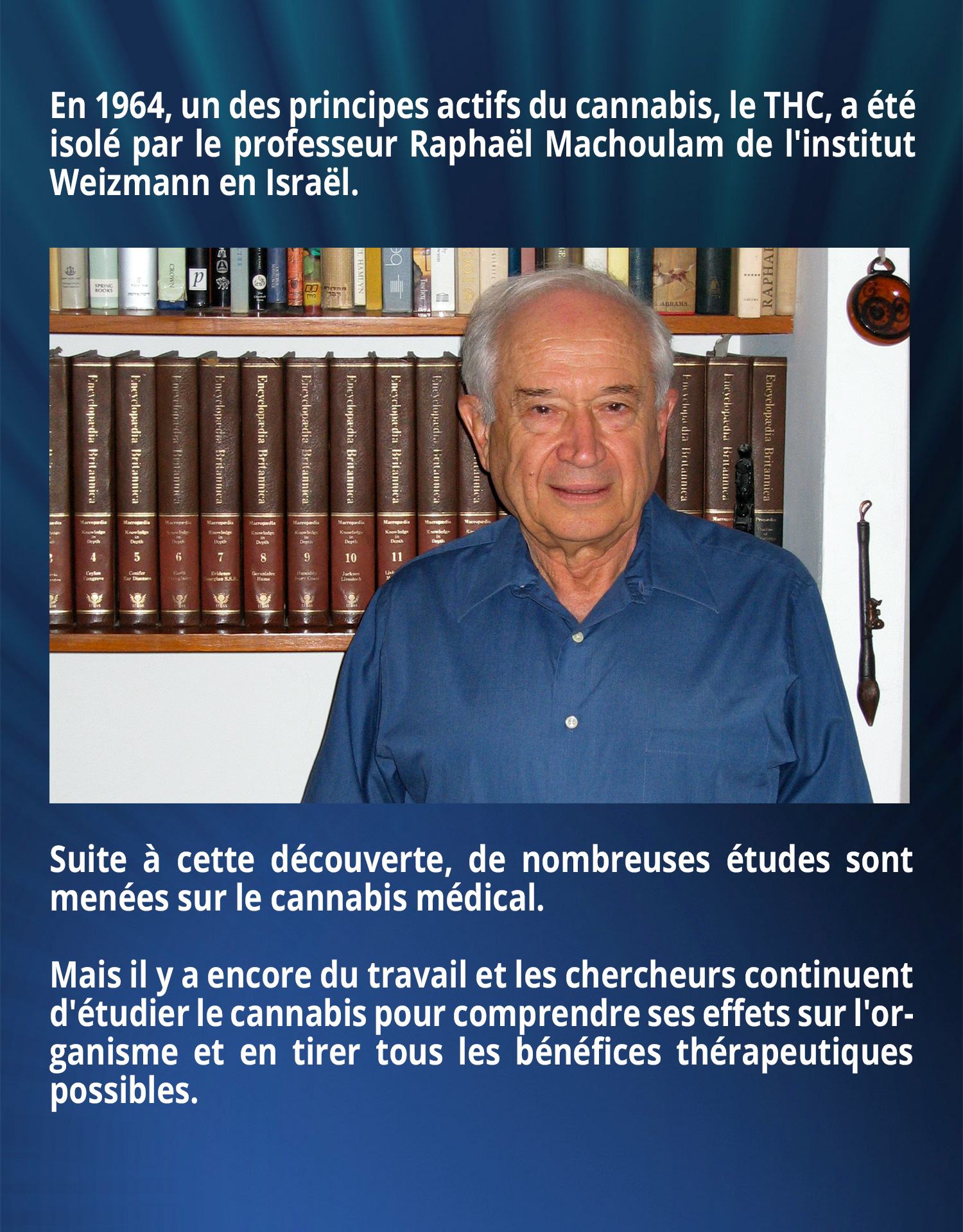En 1964, un des principes actifs du cannabis, le THC, a été isolé par le professeur Raphaël Machoulam de l'institut Weizmann en Israël. Suite à cette découverte, de nombreuses études sont menées sur le cannabis médical. Mais il y a encore du travail et les chercheurs continuent d'étudier le cannabis pour comprendre ses effets sur l'organisme et en tirer tous les bénéfices thérapeutiques possibles.