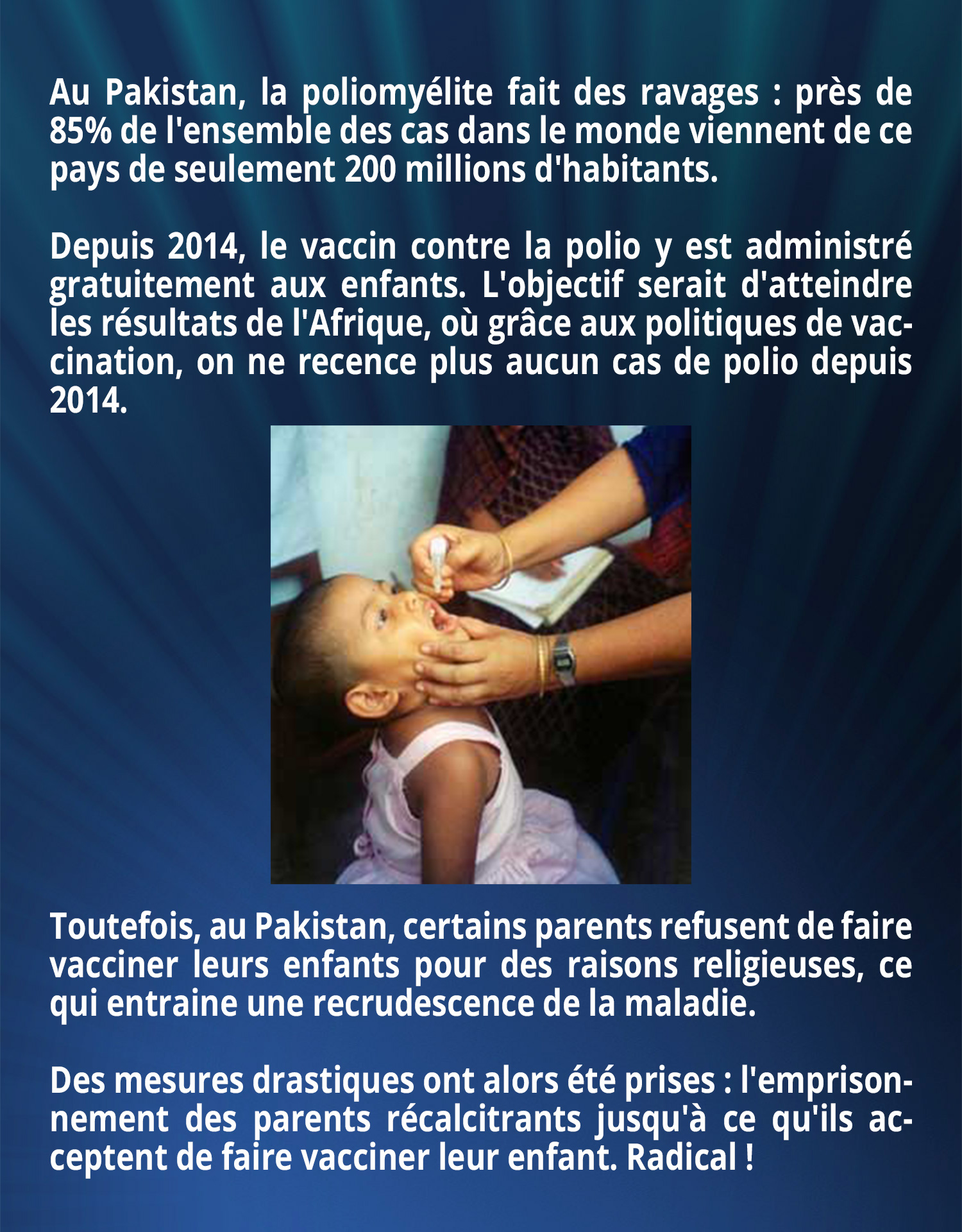 Au Pakistan, la poliomyélite fait des ravages : près de 85% de l'ensemble des cas dans le monde viennent de ce pays de seulement 200 millions d'habitants.
Depuis 2014, le vaccin contre la polio y est administré gratuitement aux enfants. L'objectif serait d'atteindre les résultats de l'Afrique, où grâce aux politiques de vaccination, on ne recence plus aucun cas de polio depuis 2014. Toutefois, au Pakistan, certains parents refusent de faire vacciner leurs enfants pour des raisons religieuses, ce qui entraine une recrudescence de la maladie. Des mesures drastiques ont alors été prises : l'emprisonnement des parents récalcitrants jusqu'à ce qu'ils acceptent de faire vacciner leur enfant. Radical !