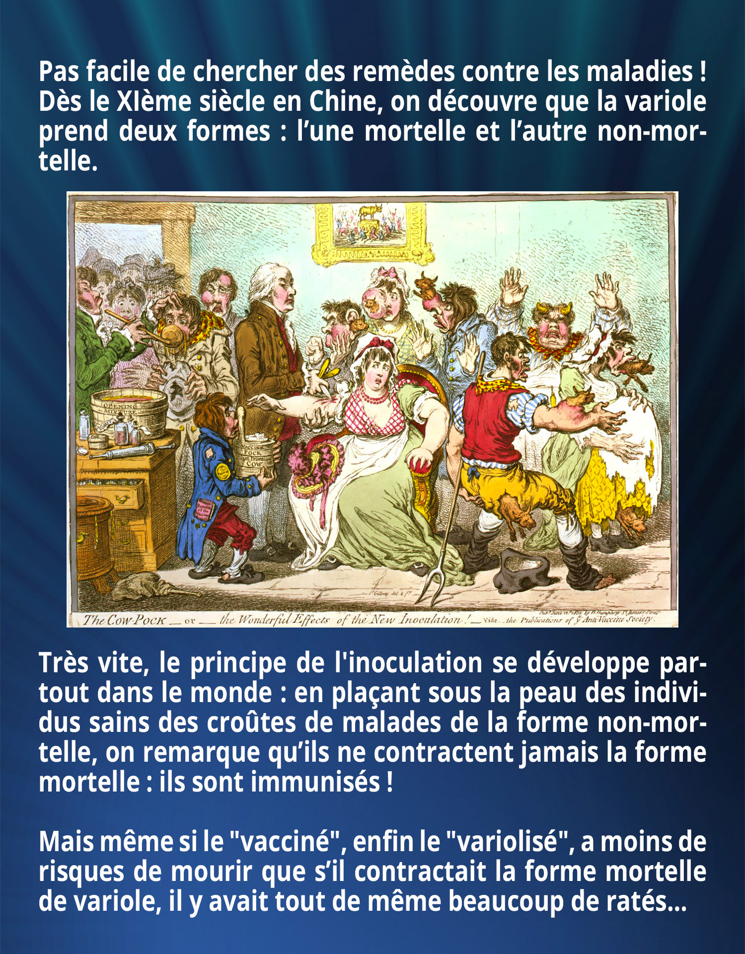 Pas facile de chercher des remèdes contre les maladies ! Dès le XIème siècle en Chine, on découvre que la variole prend deux formes : l’une mortelle et l’autre, non-mortelle. Très vite, le principe de l'inoculation se développe partout dans le monde : en plaçant sous la peau des individus sains des croûtes de malades de la forme non-mortelle, on remarque qu’ils ne contractent jamais la forme mortelle : ils sont immunisés ! Mais même si le 