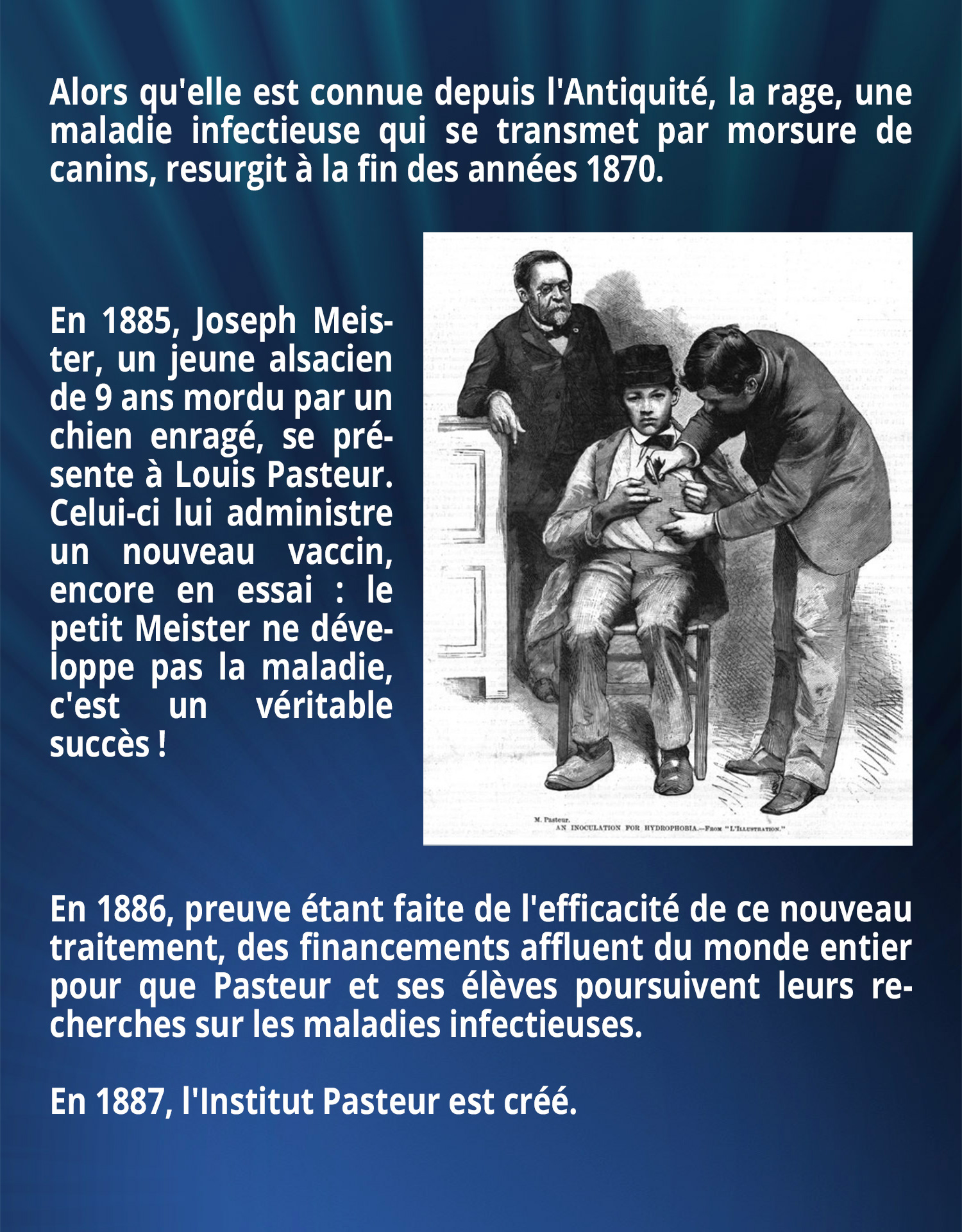 Alors qu'elle est connue depuis l'Antiquité, la rage, une maladie infectieuse qui se transmet par morsure de canins, resurgit à la fin des années 1870. En 1885, Joseph Meister, un jeune alsacien de 9 ans mordu par un chien enragé, se présente à Louis Pasteur. Celui-ci lui administre un nouveau vaccin, encore en essai : le petit Meister ne développe pas la maladie, c'est un véritable succès ! En 1886, preuve étant faite de l'efficacité de ce nouveau traitement, des financements affluent du monde entier pour que Pasteur et ses élèves poursuivent leurs recherches sur les maladies infectieuses. En 1887, l'Institut Pasteur est créé.