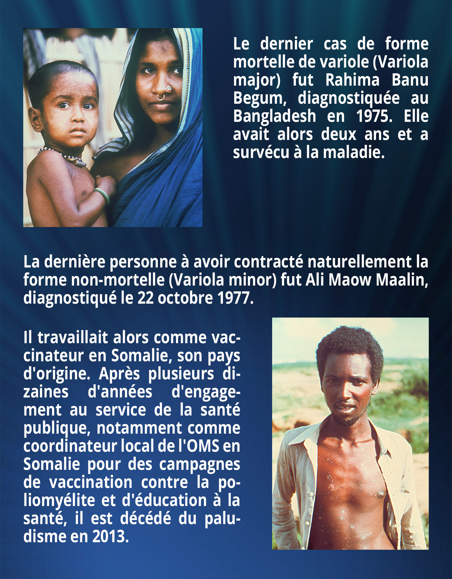 Le dernier cas de forme mortelle de variole (Variola major) fut Rahima Banu Begum, diagnostiquée au Bangladesh en 1975. Elle avait alors deux ans et a survécu à la maladie. La dernière personne à avoir contracté naturellement la forme non-mortelle (Variola minor) fut Ali Maow Maalin, diagnostiqué le 22 octobre 1977. Il travaillait alors comme vaccinateur en Somalie, son pays d'origine. Après plusieurs dizaines d'années d'engagement au service de la santé publique, notamment comme coordinateur local de l'OMS en Somalie pour des campagnes de vaccination contre la poliomyélite et d'éducation à la santé, il est décédé du paludisme en 2013.