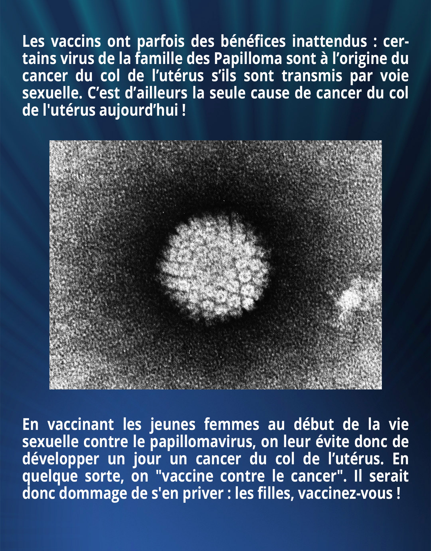 Les vaccins ont parfois des bénéfices inattendus : certains virus de la famille des Papilloma sont à l’origine du cancer du col de l’utérus s’ils sont transmis par voie sexuelle. C’est d’ailleurs la seule cause de cancer du col de l'utérus aujourd’hui ! En vaccinant les jeunes femmes au début de la vie sexuelle contre le papillomavirus, on leur évite donc de développer un jour un cancer du col de l’utérus. En quelque sorte, on 