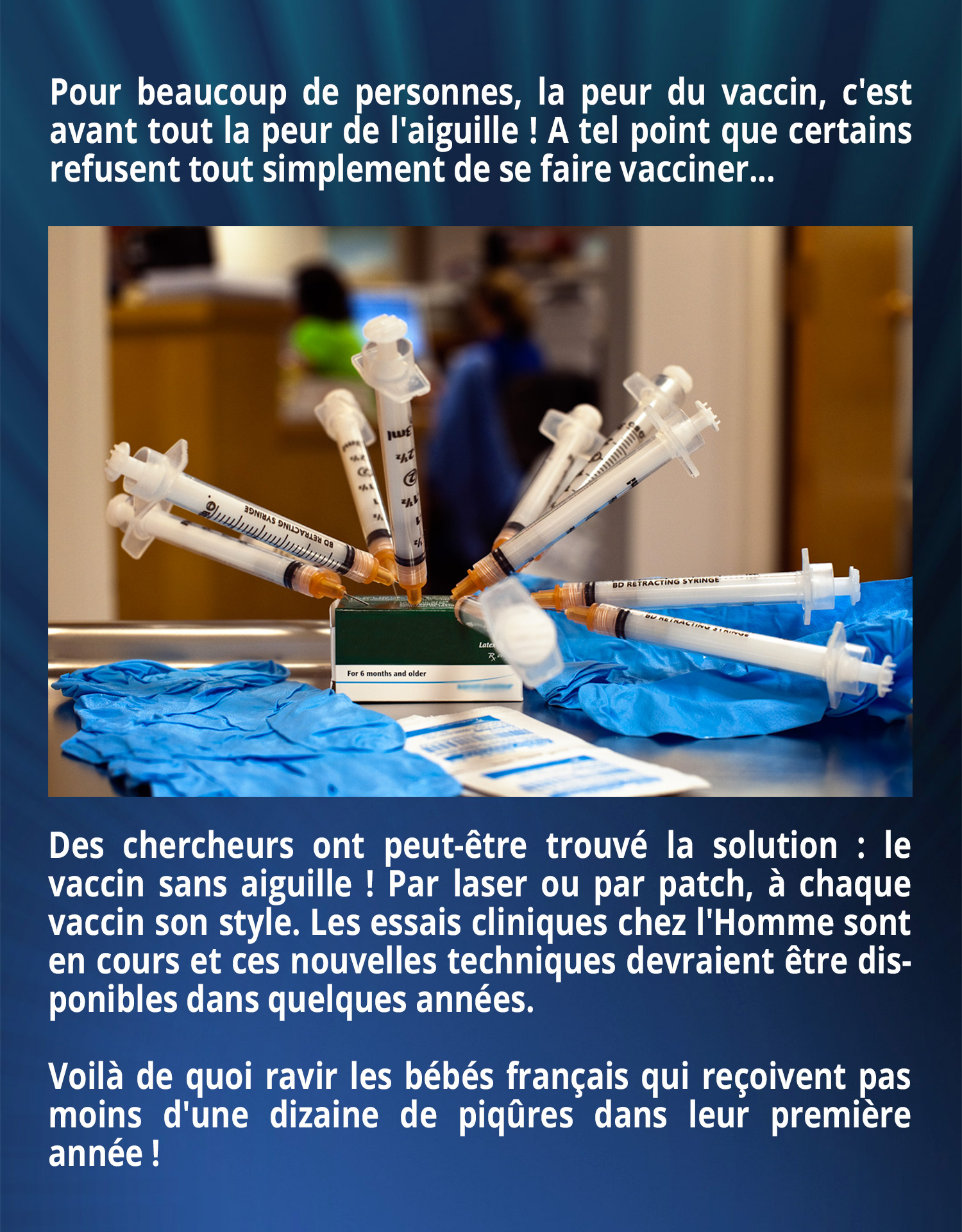 Pour beaucoup de personnes, la peur du vaccin, c'est avant tout la peur de l'aiguille ! A tel point que certains refusent tout simplement de se faire vacciner... Des chercheurs ont peut-être trouvé la solution : le vaccin sans aiguille ! Par laser ou par patch, à chaque vaccin son style. Les essais cliniques chez l'Homme sont en cours et ces nouvelles techniques devraient être disponibles dans quelques années.
Voilà de quoi ravir les bébés français qui reçoivent pas moins d'une dizaine de piqûres dans leur première année !