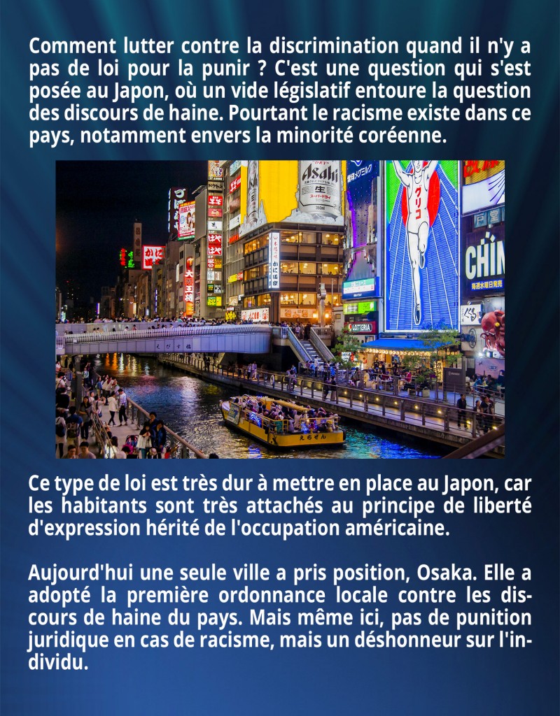 Comment lutter contre la discrimination quand il n'y a pas de loi pour la punir ? C'est une question qui s'est posée au Japon, où un vide législatif entoure la question des discours de haine. Pourtant le racisme existe dans ce pays, notamment envers la minorité coréenne. Ce type de loi est très dur à mettre en place au Japon, car les habitants sont très attachés au principe de liberté d'expression hérité de l'occupation américaine. Aujourd'hui une seule ville a pris position, Osaka. Elle a adopté la première ordonnance locale contre les discours de haine du pays. Mais même ici, pas de punition juridique en cas de racisme, mais un déshonneur sur l'individu.