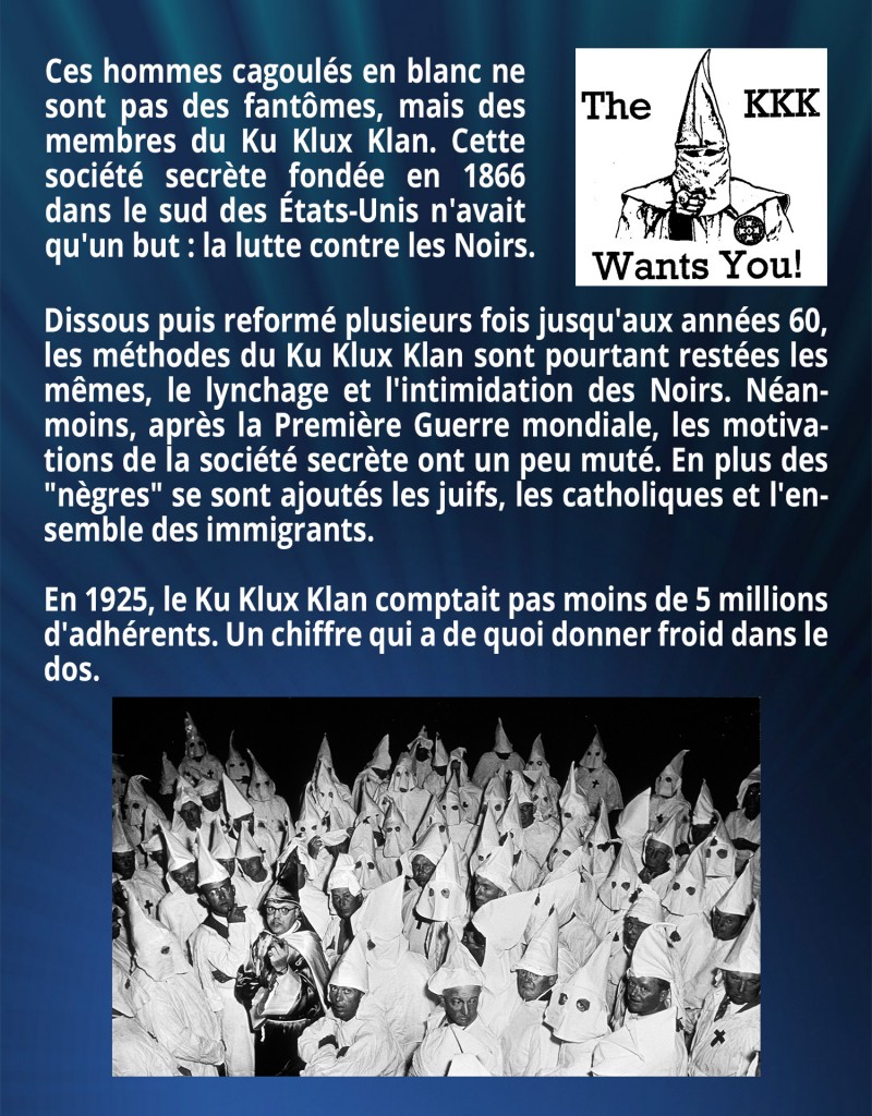 
Ces hommes cagoulés en blanc ne sont pas des fantômes, mais des membres du Ku Klux Klan. Cette société secrète fondée en 1866 dans le sud des États-Unis n'avait qu'un but : la lutte contre les Noirs. Dissous puis reformé plusieurs fois jusqu'aux années 60, les méthodes du Ku Klux Klan sont pourtant restées les mêmes, le lynchage et l'intimidation des Noirs. Néanmoins, après la Première Guerre mondiale, les motivations de la société secrète ont un peu muté. En plus des 