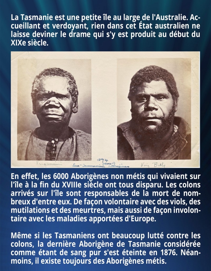 La Tasmanie est une petite île au large de l'Australie. Accueillant et verdoyant, rien dans cet État australien ne laisse deviner le drame qui s'y est produit au début du XIXe siècle. En effet, les 6000 Aborigènes non métis qui vivaient sur l'île à la fin du XVIIIe siècle ont tous disparu. Les colons arrivés sur l'île sont responsables de la mort de nombreux d'entre eux. De façon volontaire avec des viols, des mutilations et des meurtres, mais aussi de façon involontaire avec les maladies apportées d'Europe. Même si les Tasmaniens ont beaucoup lutté contre les colons, la dernière Aborigène de Tasmanie considérée comme étant de sang pur s'est éteinte en 1876. Néanmoins, il existe toujours des Aborigènes métis.