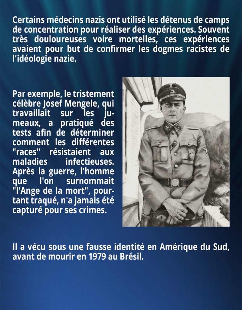 Certains médecins nazis ont utilisé les détenus de camps de concentration pour réaliser des expériences. Souvent très douloureuses voire mortelles, ces expériences avaient pour but de confirmer les dogmes racistes de l'idéologie nazie. Par exemple, le tristement célèbre Josef Mengele, qui travaillait sur les jumeaux, a pratiqué des tests afin de déterminer comment les différentes 