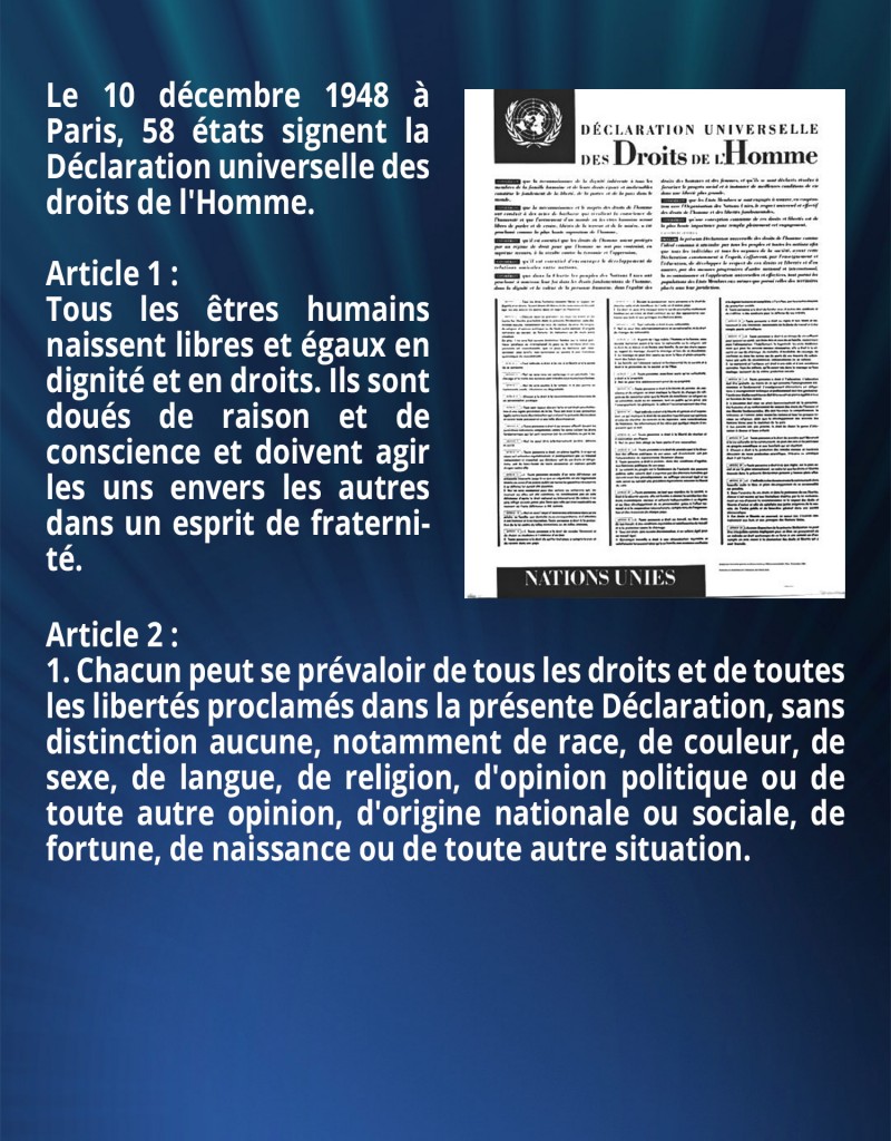 Le 10 décembre 1948 à Paris, 58 états signent la Déclaration universelle des droits de l'Homme. 

Article 1 : 
Tous les êtres humains naissent libres et égaux en dignité et en droits. Ils sont doués de raison et de conscience et doivent agir les uns envers les autres dans un esprit de fraternité.

Article 2 :
1. Chacun peut se prévaloir de tous les droits et de toutes les libertés proclamés dans la présente Déclaration, sans distinction aucune, notamment de race, de couleur, de sexe, de langue, de religion, d'opinion politique ou de toute autre opinion, d'origine nationale ou sociale, de fortune, de naissance ou de toute autre situation.