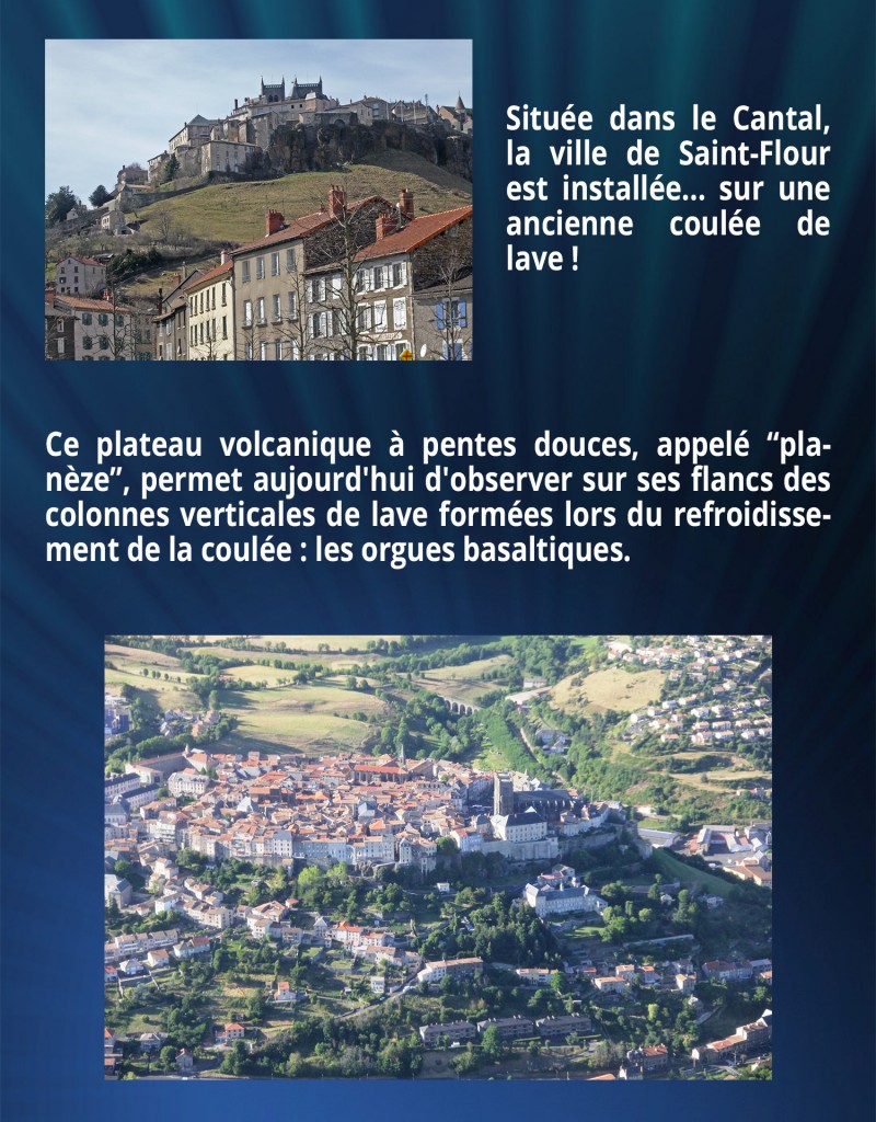 Située dans le Cantal, la ville de Saint-Flour est installée... sur une ancienne coulée de lave ! Ce plateau volcanique à pentes douces, appelé “planèze”, permet aujourd'hui d'observer sur ses flancs des colonnes verticales de lave formées lors du refroidissement de la coulée : les orgues basaltiques.