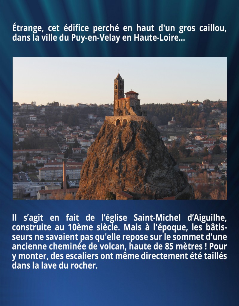 Étrange, cet édifice perché en haut d'un gros caillou, dans la ville du Puy-en-Velay en Haute-Loire… Il s’agit en fait de l’église Saint-Michel d’Aiguilhe, construite au 10ème siècle. Mais à l'époque, les bâtisseurs ne savaient pas qu'elle repose sur le sommet d'une ancienne cheminée de volcan, haute de 85 mètres ! Pour y monter, des escaliers ont même directement été taillés dans la lave du rocher.