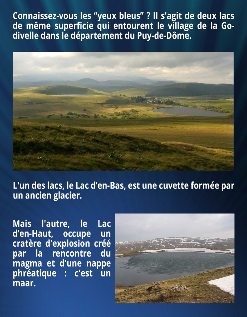Connaissez-vous les “yeux bleus” ? Il s'agit de deux lacs de même superficie qui entourent le village de la Godivelle dans le département du Puy-de-Dôme. L'un des lacs, le Lac d’en-Bas, est une cuvette formée par un ancien glacier. Mais l'autre, le Lac d’en-Haut, occupe un cratère d'explosion créé par la rencontre du magma et d'une nappe phréatique : c'est un maar.