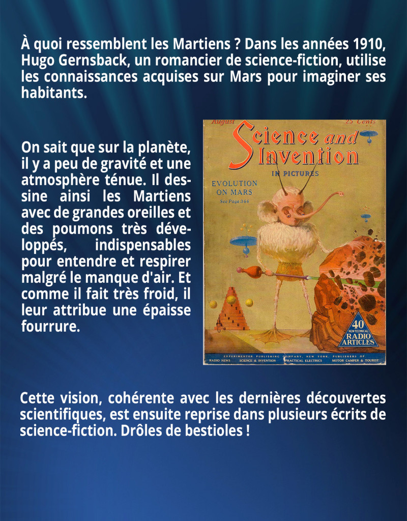 À quoi ressemblent les Martiens ? Dans les années 1910, Hugo Gernsback, un romancier de science-fiction, utilise les connaissances acquises sur Mars pour imaginer ses habitants. On sait que sur la planète, il y a peu de gravité et une atmosphère ténue. Il dessine ainsi les Martiens avec de grandes oreilles et des poumons très développés, indispensables pour entendre et respirer malgré le manque d'air. Et comme il fait très froid, il leur attribue une épaisse fourrure. Cette vision, cohérente avec les dernières découvertes scientifiques, est ensuite reprise dans plusieurs écrits de science-fiction. Drôles de bestioles !