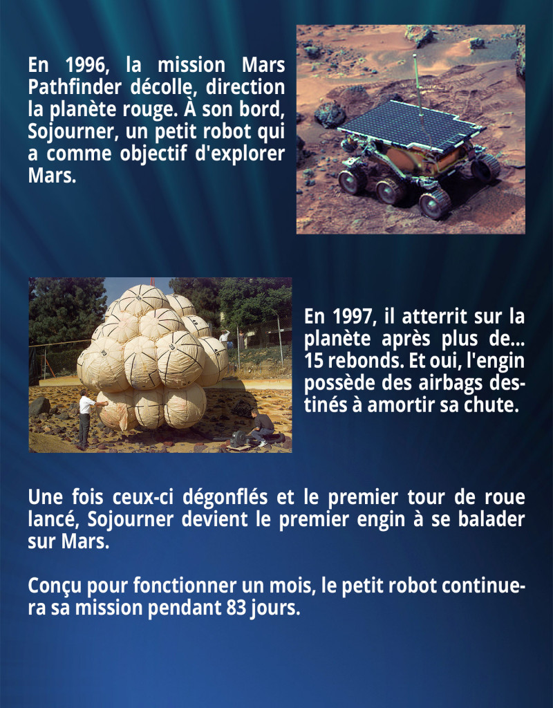 En 1996, la mission Mars Pathfinder décolle, direction la planète rouge. À son bord, Sojourner, un petit robot qui a comme objectif d'explorer Mars. En 1997, il atterrit sur la planète après plus de... 15 rebonds. Et oui, l'engin possède des airbags destinés à amortir sa chute. Une fois ceux-ci dégonflés et le premier tour de roue lancé, Sojourner devient le premier engin à se balader sur Mars. Conçu pour fonctionner un mois, le petit robot continuera sa mission pendant 83 jours.