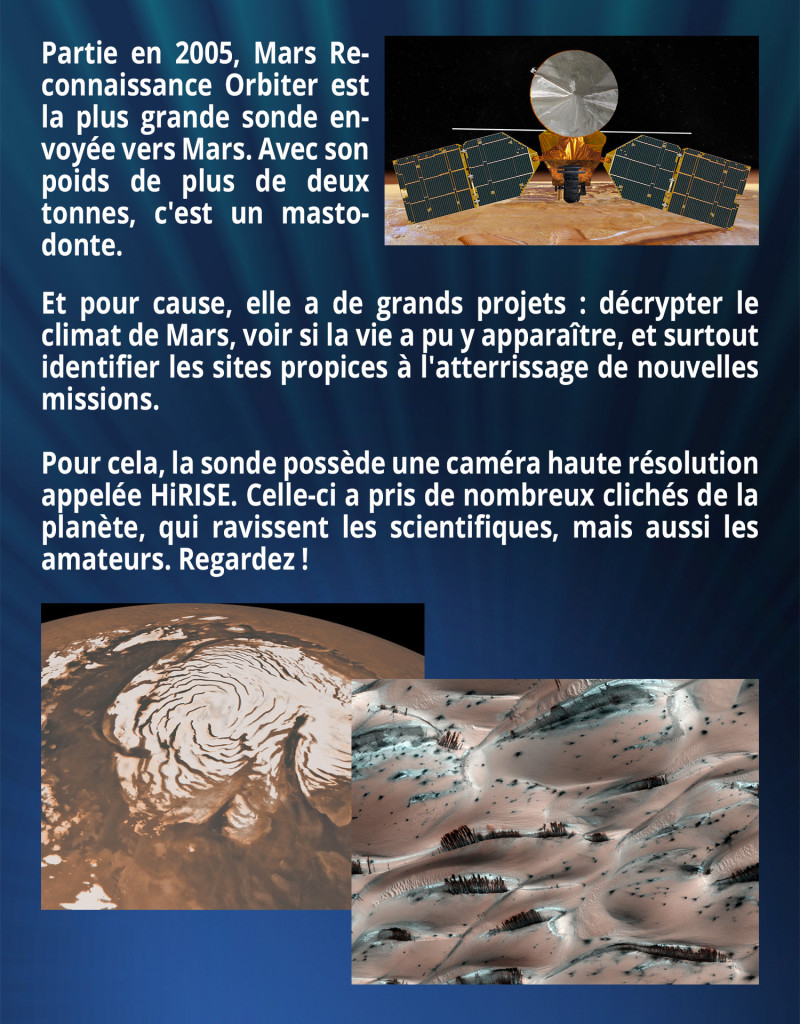 Partie en 2005, Mars Reconnaissance Orbiter est la plus grande sonde envoyée vers Mars. Avec son poids de plus de deux tonnes, c'est un mastodonte. Et pour cause, elle a de grands projets : décrypter le climat de Mars, voir si la vie a pu y apparaître, et surtout identifier les sites propices à l'atterrissage de nouvelles missions. Pour cela, la sonde possède une caméra haute résolution appelée HiRISE. Celle-ci a pris de nombreux clichés de la planète, qui ravissent les scientifiques, mais aussi les amateurs. Regardez !
