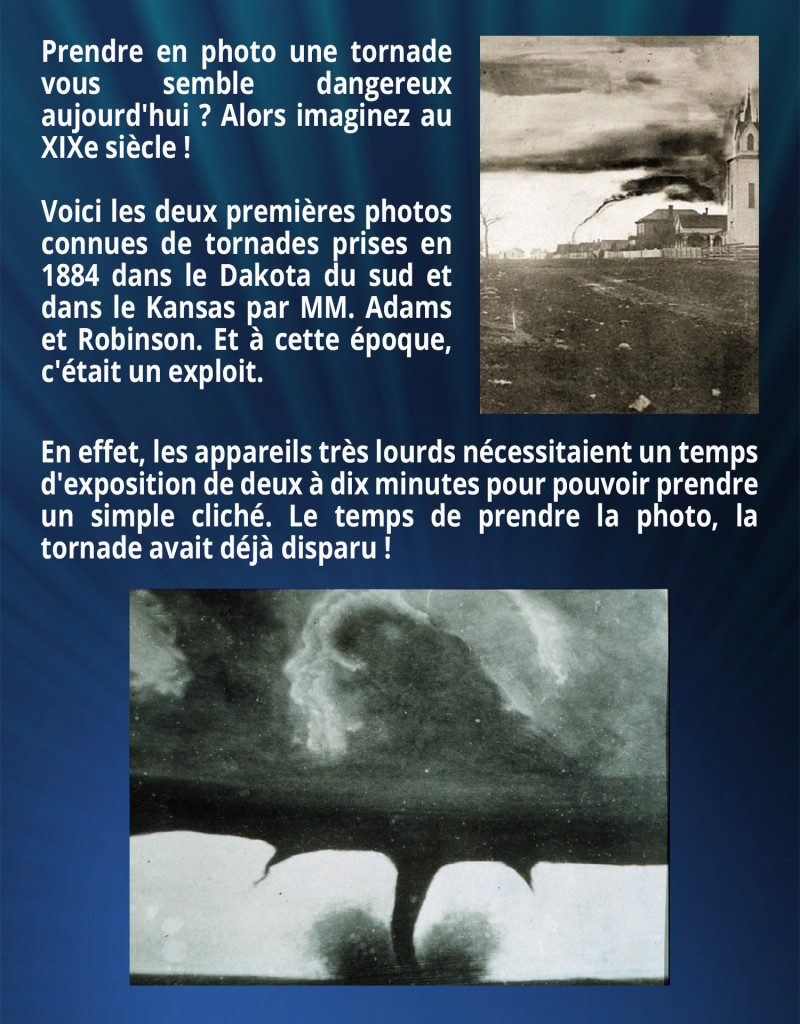 Prendre en photo une tornade vous semble dangereux aujourd'hui ? Alors imaginez au XIXe siècle ! Voici les deux premières photos connues de tornades prises en 1884 dans le Dakota du sud et dans le Kansas par MM. Adams et Robinson. Et à cette époque, c'était un exploit. En effet, les appareils très lourds nécessitaient un temps d'exposition de deux à dix minutes pour pouvoir prendre un simple cliché. Le temps de prendre la photo, la tornade avait déjà disparu !