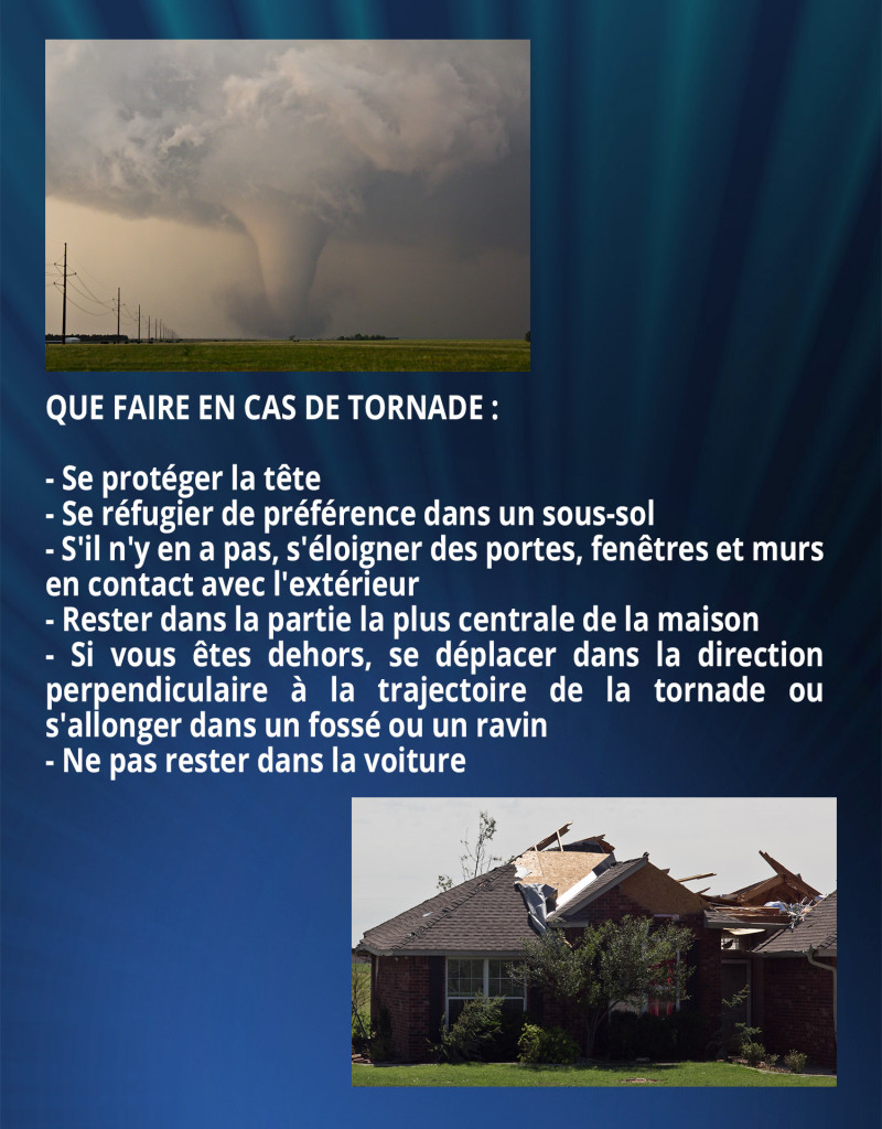 QUE FAIRE EN CAS DE TORNADE :
- Se protéger la tête
- Se réfugier de préférence dans un sous-sol
- S'il n'y en a pas, s'éloigner des portes, fenêtres et murs en contact avec l'extérieur
- Rester dans la partie la plus centrale de la maison
- Si vous êtes dehors, se déplacer dans la direction perpendiculaire à la trajectoire de la tornade ou s'allonger dans un fossé ou un ravin
- Ne pas rester dans la voiture