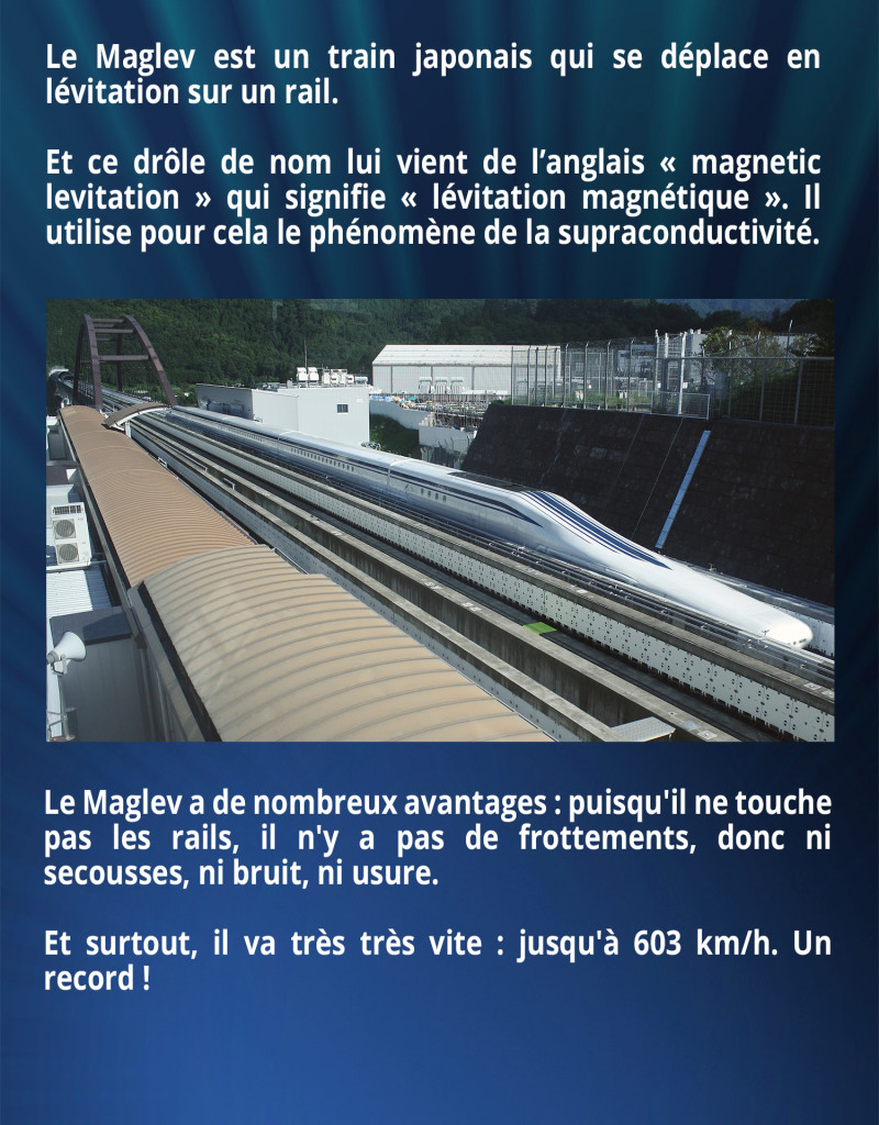 Le Maglev est un train japonais qui se déplace en lévitation sur un rail. Et ce drôle de nom lui vient de l’anglais « magnetic levitation » qui signifie « lévitation magnétique ». Il utilise pour cela le phénomène de la supraconductivité. Le Maglev a de nombreux avantages : puisqu'il ne touche pas les rails, il n'y a pas de frottements, donc ni secousses, ni bruit, ni usure. Et surtout, il va très très vite : jusqu'à 603 km/h. Un record !