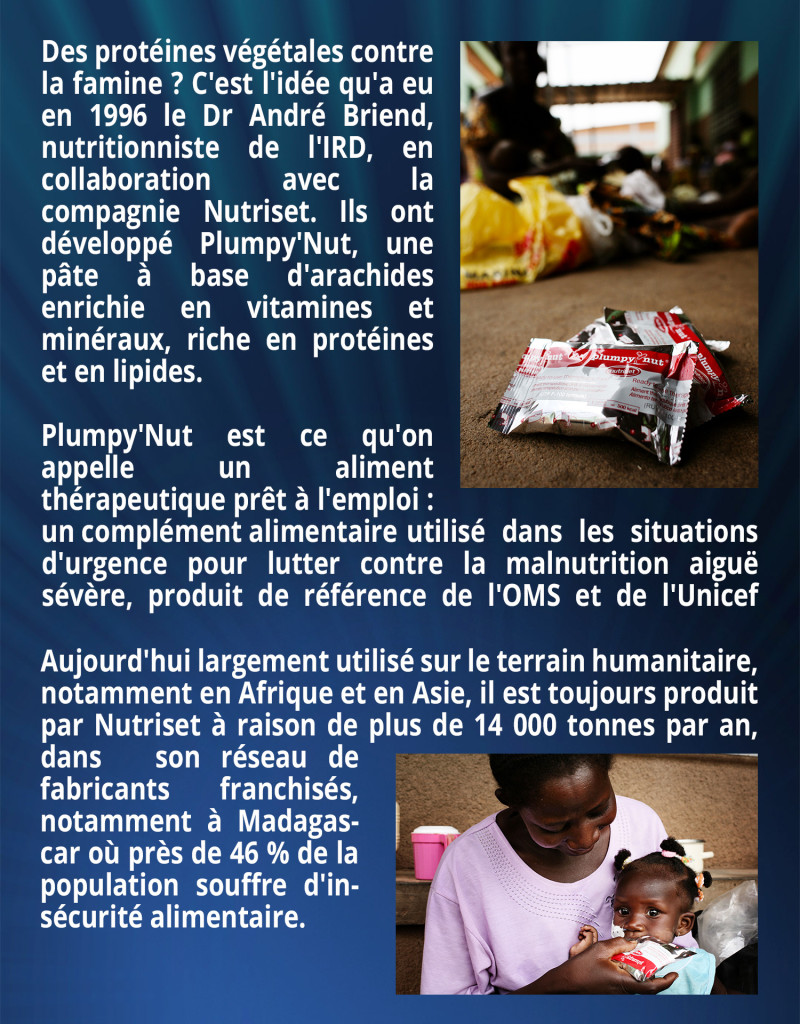 Des protéines végétales contre la famine ? C'est l'idée qu'a eu en 1996 le Dr André Briend, nutritionniste de l'IRD, en collaboration avec la compagnie Nutriset. Ils ont développé Plumpy'Nut, une pâte à base d'arachides enrichie en vitamines et minéraux, riche en protéines et en lipides. Plumpy'Nut est ce que l'on appelle un aliment thérapeutique prêt à l'emploi : un complément alimentaire utilisé dans les situations d'urgence pour lutter contre la malnutrition aiguë sévère, produit de référence de l'OMS et de l'Unicef depuis 2007. Aujourd'hui largement utilisé sur le terrain humanitaire, notamment en Afrique et en Asie, il est toujours produit par Nutriset à raison de plus de 14 000 tonnes par an, dans son réseau de fabricants franchisés, notamment à Madagascar où près de 46 % de la population souffre d'insécurité alimentaire.