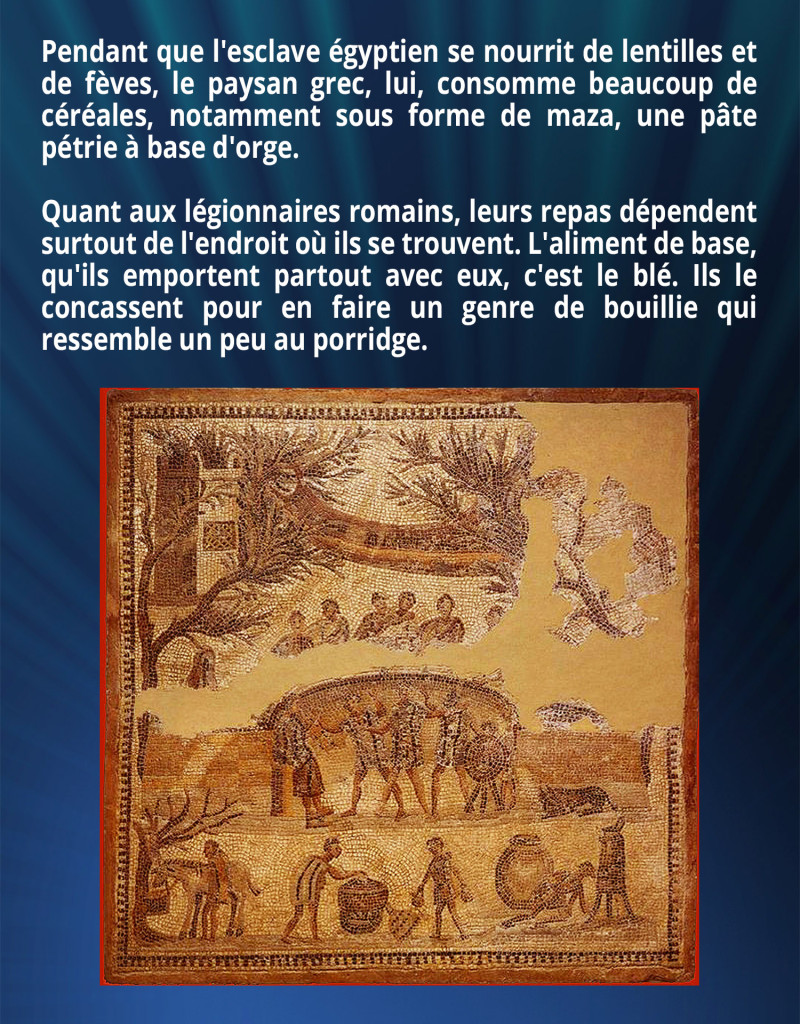 Pendant que l'esclave égyptien se nourrit de lentilles et de fèves, le paysan grec, lui, consomme beaucoup de céréales, notamment sous forme de maza, une pâte pétrie à base d'orge. Quant aux légionnaires romains, leurs repas dépendent surtout de l'endroit où ils se trouvent. L'aliment de base, qu'ils emportent partout avec eux, c'est le blé. Ils le concassent pour en faire un genre de bouillie qui ressemble un peu au porridge.