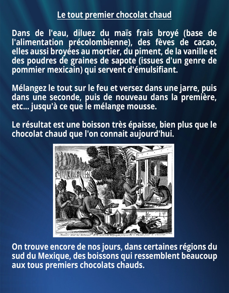 Le tout premier chocolat chaud Dans de l'eau, diluez du maïs frais broyé (base de l'alimentation précolombienne), des fèves de cacao, elles aussi broyées au mortier, du piment, de la vanille et des poudres de graines de sapote (issues d'un genre de pommier mexicain) qui servent d'émulsifiant. Mélangez le tout sur le feu et versez dans une jarre, puis dans une seconde, puis de nouveau dans la première, etc... jusqu'à ce que le mélange mousse. Le résultat est une boisson très épaisse, bien plus que le chocolat chaud que l'on connait aujourd'hui. On trouve encore de nos jours, dans certaines régions du sud du Mexique, des boissons qui ressemblent beaucoup aux tous premiers chocolats chauds.