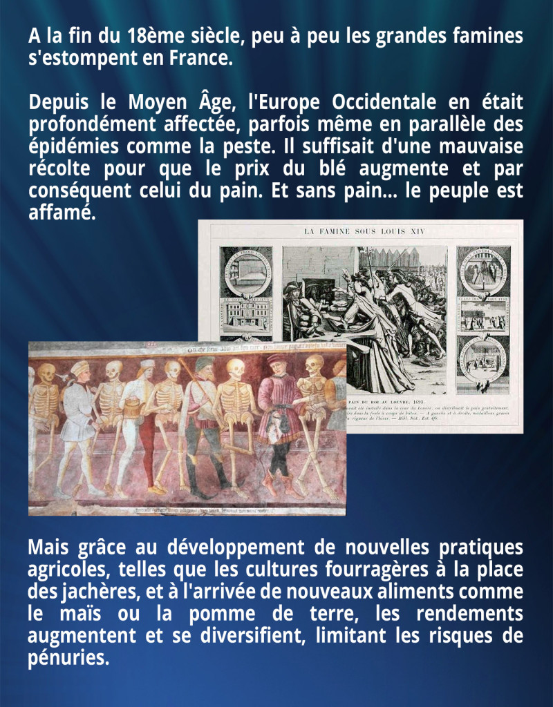 A la fin du 18ème siècle, peu à peu les grandes famines s'estompent en France. Depuis le Moyen Âge, l'Europe Occidentale en était profondément affectée, parfois même en parallèle des épidémies comme la peste. Il suffisait d'une mauvaise récolte pour que le prix du blé augmente et par conséquent celui du pain. Et sans pain... le peuple est affamé. Mais grâce au développement de nouvelles pratiques agricoles, telles que les cultures fourragères à la place des jachères, et à l'arrivée de nouveaux aliments comme le maïs ou la pomme de terre, les rendements augmentent et se diversifient, limitant les risques de pénuries.