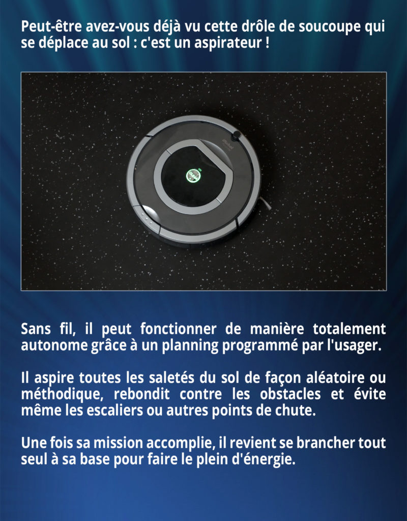 Peut-être avez-vous déjà vu cette drôle de soucoupe qui se déplace au sol : c'est un aspirateur ! Sans fil, il peut fonctionner de manière totalement autonome grâce à un planning programmé par l'usager. Il aspire toutes les saletés du sol de façon aléatoire ou méthodique, rebondit contre les obstacles et évite même les escaliers ou autres points de chute. Une fois sa mission accomplie, il revient se brancher tout seul à sa base pour faire le plein d'énergie.