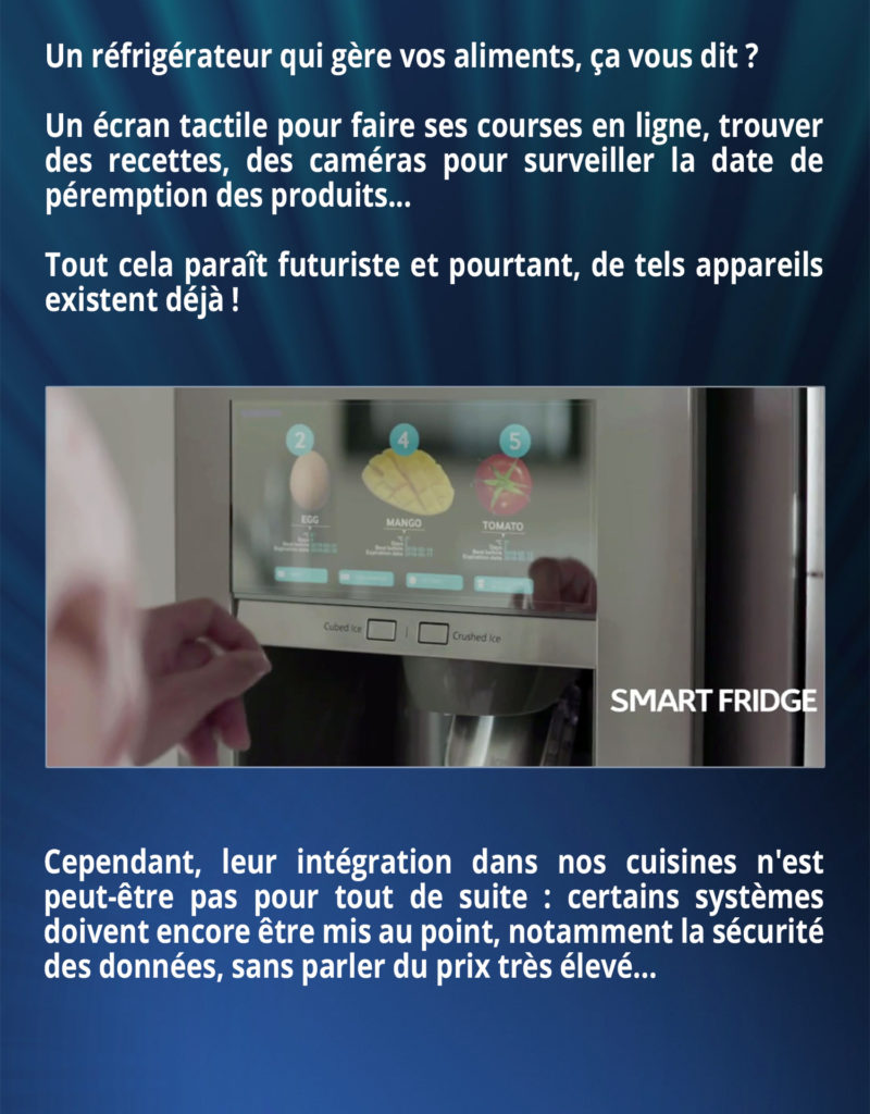 Un réfrigérateur qui gère vos aliments, ça vous dit ? Un écran tactile pour faire ses courses en ligne, trouver des recettes, des caméras pour surveiller la date de péremption des produits... Tout cela paraît futuriste et pourtant, de tels appareils existent déjà ! Cependant, leur intégration dans nos cuisines n'est peut-être pas pour tout de suite : certains systèmes doivent encore être mis au point, notamment la sécurité des données, sans parler du prix très élevé...