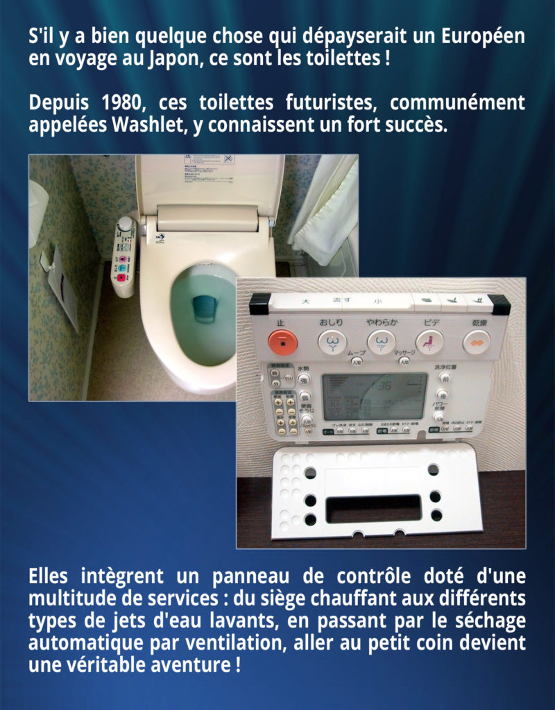 S'il y a bien quelque chose qui dépayserait un Européen en voyage au Japon, ce sont les toilettes ! Depuis 1980, ces toilettes futuristes, communément appelées Washlet, y connaissent un fort succès. Elles intègrent un panneau de contrôle doté d'une multitude de services : du siège chauffant aux différents types de jets d'eau lavants, en passant par le séchage automatique par ventilation, aller au petit coin devient une véritable aventure !