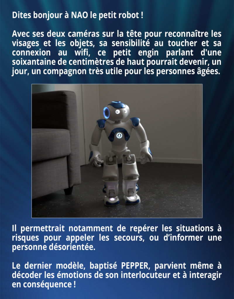 Dites bonjour à NAO le petit robot ! Avec ses deux caméras sur la tête pour reconnaître les visages et les objets, sa sensibilité au toucher et sa connexion au wifi, ce petit engin parlant d'une soixantaine de centimètres de haut pourrait devenir, un jour, un compagnon très utile pour les personnes âgées. Il permettrait notamment de repérer les situations à risques pour appeler les secours, ou d’informer une personne désorientée. Le dernier modèle, baptisé PEPPER, parvient même à décoder les émotions de son interlocuteur et à interagir en conséquence !