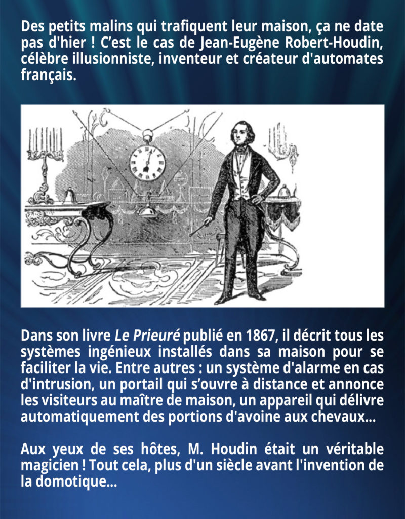 Des petits malins qui trafiquent leur maison, ça ne date pas d'hier ! C’est le cas de Jean-Eugène Robert-Houdin, célèbre illusionniste, inventeur et créateur d'automates français. Dans son livre Le Prieuré publié en 1867, il décrit tous les systèmes ingénieux installés dans sa maison pour se faciliter la vie. Entre autres : un système d'alarme en cas d'intrusion, un portail qui s’ouvre à distance et annonce les visiteurs au maître de maison, un appareil qui délivre automatiquement des portions d'avoine aux chevaux... Aux yeux de ses hôtes, M. Houdin était un véritable magicien ! Tout cela, plus d'un siècle avant l'invention de la domotique...