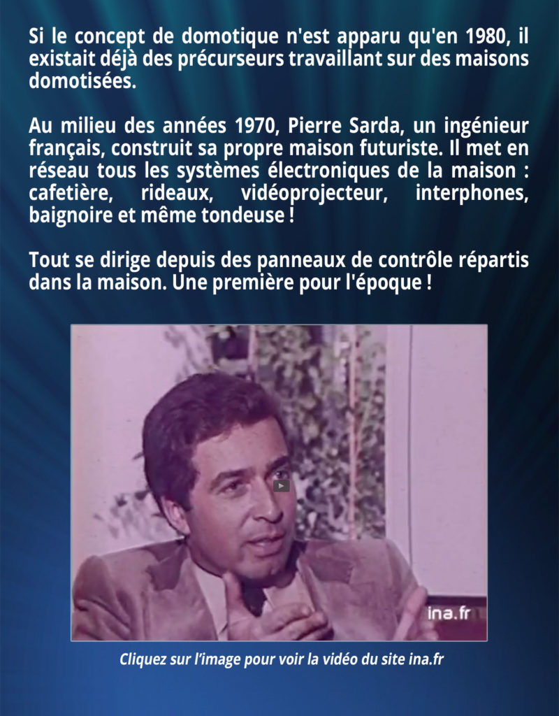 Si le concept de domotique n'est apparu qu'en 1980, il existait déjà des précurseurs travaillant sur des maisons domotisées. Au milieu des années 1970, Pierre Sarda, un ingénieur français, construit sa propre maison futuriste. Il met en réseau tous les systèmes électroniques de la maison : cafetière, rideaux, vidéoprojecteur, interphones, baignoire et même la tondeuse ! Tout se dirige depuis des panneaux de contrôle répartis dans la maison. Une première pour l'époque !