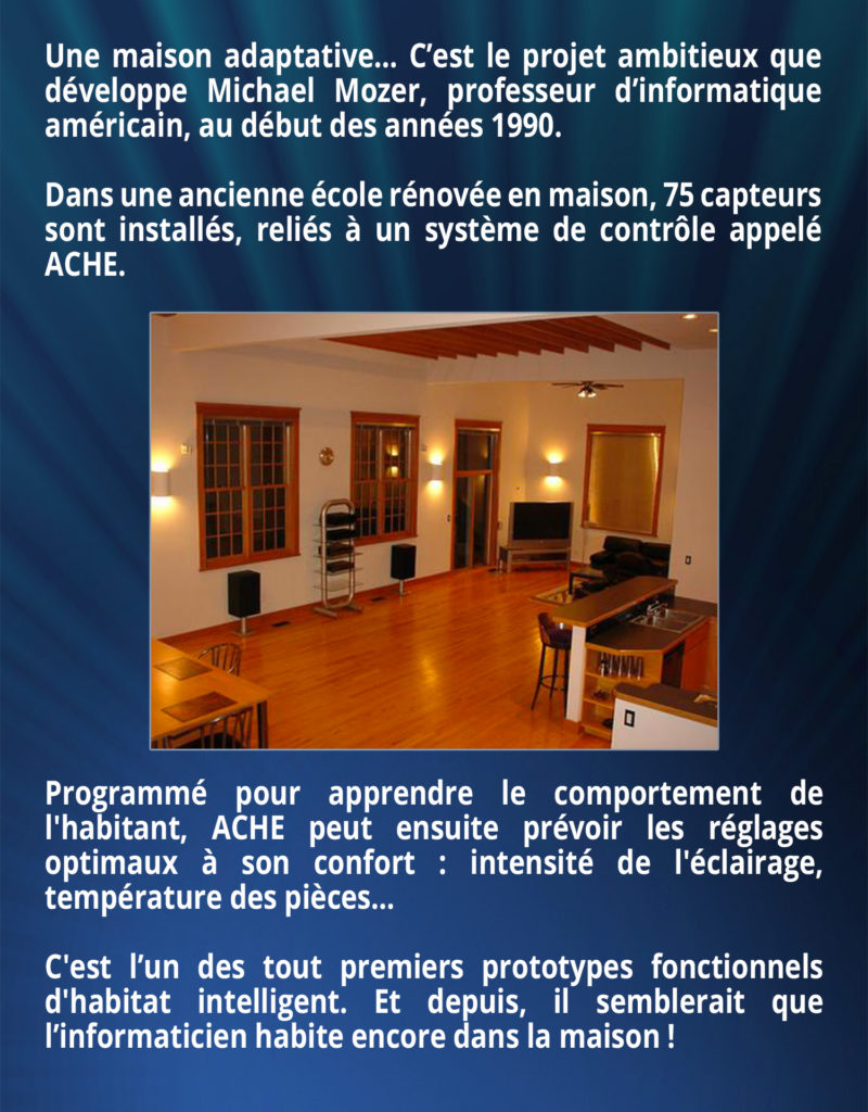 Une maison adaptative… C’est le projet ambitieux que développe Michael Mozer, professeur d’informatique américain, au début des années 1990. Dans une ancienne école rénovée en maison, 75 capteurs sont installés, reliés à un système de contrôle appelé ACHE. Programmé pour apprendre le comportement de l'habitant, ACHE peut ensuite prévoir les réglages optimaux à son confort : intensité de l'éclairage, température des pièces… C'est l’un des tout premiers prototypes fonctionnels d'habitat intelligent. Et depuis, il semblerait que l’informaticien habite encore dans la maison !