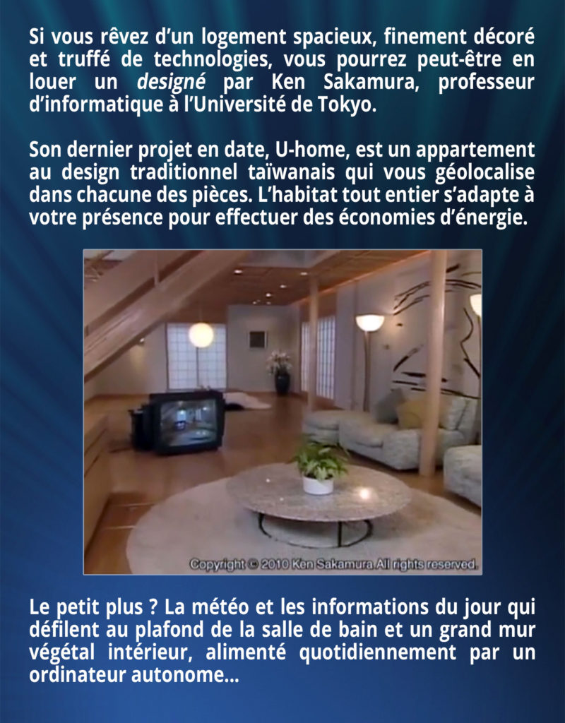 Si vous rêvez d’un logement spacieux, finement décoré et truffé de technologies, vous pourrez peut-être en louer un designé par Ken Sakamura, professeur d’informatique à l’Université de Tokyo. Son dernier projet en date, U-home, est un appartement au design traditionnel taïwanais qui vous géolocalise dans chacune des pièces. L’habitat tout entier s’adapte à votre présence pour effectuer des économies d’énergie. Le petit plus ? La météo et les informations du jour qui défilent au plafond de la salle de bain et un grand mur végétal intérieur, alimenté quotidiennement par un ordinateur autonome...