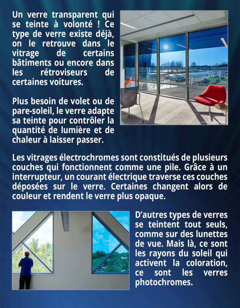 Un verre transparent qui se teinte à volonté ! Ce type de verre existe déjà, on le retrouve dans le vitrage de certains bâtiments ou encore dans les rétroviseurs de certaines voitures. Plus besoin de volet ou de pare-soleil, le verre adapte sa teinte pour contrôler la quantité de lumière et de chaleur à laisser passer. Les vitrages électrochromes sont constitués de plusieurs couches qui fonctionnent comme une pile. Grâce à un interrupteur, un courant électrique traverse ces couches déposées sur le verre. Certaines changent alors de couleur et rendent le verre plus opaque. D’autres types de verres se teintent tout seuls, comme sur des lunettes de vue. Mais là, ce sont les rayons du soleil qui activent la coloration, ce sont les verres photochromes.