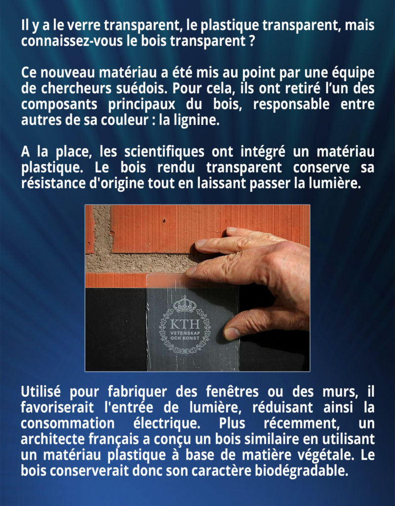 Il y a le verre transparent, le plastique transparent, mais connaissez-vous le bois transparent ? Ce nouveau matériau a été mis au point par une équipe de chercheurs suédois. Pour cela, ils ont retiré l’un des composants principaux du bois, responsable entre autres de sa couleur : la lignine. A la place, les scientifiques ont intégré un matériau plastique. Le bois rendu transparent conserve sa résistance d'origine tout en laissant passer la lumière. Utilisé pour fabriquer des fenêtres ou des murs, il favoriserait l'entrée de lumière, réduisant ainsi la consommation électrique. Plus récemment, un architecte français a conçu un bois similaire en utilisant un matériau plastique à base de matière végétale. Le bois conserverait donc son caractère biodégradable.