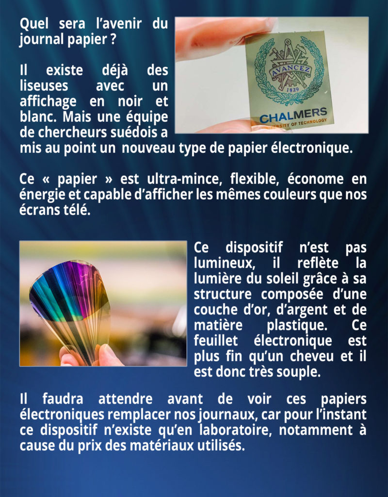 Quel sera l’avenir du journal papier ? Il existe déjà des liseuses avec un affichage en noir et blanc. Mais une équipe de chercheurs suédois a mis au point un nouveau type de papiers électroniques. Ce « papier » est ultra-mince, flexible, économe en énergie et capable d’afficher les mêmes couleurs que nos écrans télé. Ce dispositif n’est pas lumineux, il reflète la lumière du soleil grâce à sa structure composée d’une couche d’or, d’argent et de matière plastique. Ce feuillet électronique est plus fin qu’un cheveu et il est donc très souple. Il faudra attendre avant de voir ces papiers électroniques remplacer nos journaux, car pour l’instant ce dispositif n’existe qu’en laboratoire notamment à cause du prix des matériaux utilisés.