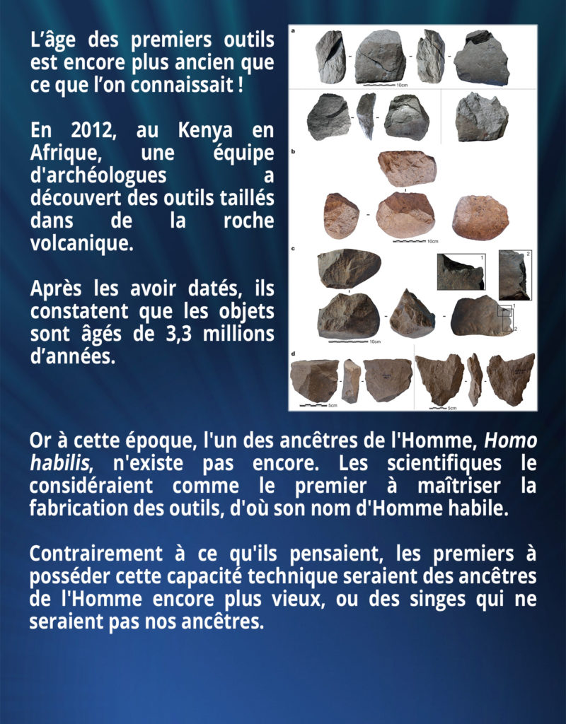 L’âge des premiers outils est encore plus ancien que ce que l’on connaissait ! En 2012, au Kenya en Afrique, une équipe d'archéologues a découvert des outils taillés dans de la roche volcanique. Après les avoir datés, ils constatent que les objets sont âgés de 3,3 millions d’années. Or à cette époque, l'un des ancêtres de l'Homme, Homo habilis, n'existe pas encore. Les scientifiques le considéraient comme le premier à maîtriser la fabrication des outils, d'où son nom d'Homme habile. Contrairement à ce qu'ils pensaient, les premiers à posséder cette capacité technique seraient des ancêtres de l'Homme encore plus vieux ou des singes qui ne seraient pas nos ancêtres.