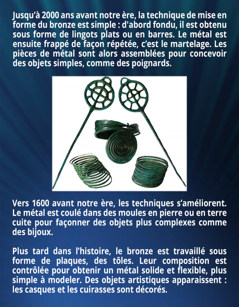 Jusqu’à 2000 ans avant notre ère, la technique de mise en forme du bronze est simple. D'abord fondu, il est obtenu sous forme de lingots plats ou en barres. Le métal est ensuite frappé de façon répétée, c’est le martelage. Les pièces de métal sont alors assemblées pour concevoir des objets simples comme des poignards. Vers 1600 avant notre ère, les techniques s’améliorent. Le métal est coulé dans des moules en pierre ou en terre cuite pour façonner des objets plus complexes comme des bijoux. Plus tard dans l’histoire, le bronze est travaillé sous forme de plaques, des tôles. Leur composition est contrôlée pour obtenir un métal solide et flexible, plus simple à modeler. Des objets artistiques apparaissent : les casques et les cuirasses sont décorés.